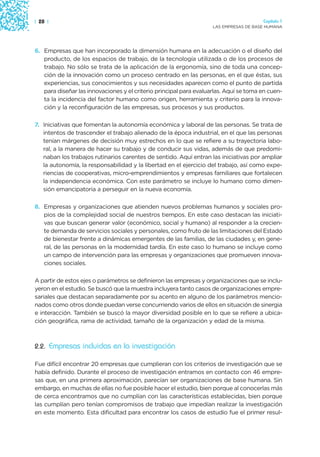 | 28 |                                                                                 Capítulo 1
                                                                    LAS EMPRESAS DE BASE HUMANA




6. Empresas que han incorporado la dimensión humana en la adecuación o el diseño del
   producto, de los espacios de trabajo, de la tecnología utilizada o de los procesos de
   trabajo. No sólo se trata de la aplicación de la ergonomía, sino de toda una concep-
   ción de la innovación como un proceso centrado en las personas, en el que éstas, sus
   experiencias, sus conocimientos y sus necesidades aparecen como el punto de partida
   para diseñar las innovaciones y el criterio principal para evaluarlas. Aquí se toma en cuen-
   ta la incidencia del factor humano como origen, herramienta y criterio para la innova-
   ción y la reconfiguración de las empresas, sus procesos y sus productos.

7. Iniciativas que fomentan la autonomía económica y laboral de las personas. Se trata de
   intentos de trascender el trabajo alienado de la época industrial, en el que las personas
   tenían márgenes de decisión muy estrechos en lo que se refiere a su trayectoria labo-
   ral, a la manera de hacer su trabajo y de conducir sus vidas, además de que predomi-
   naban los trabajos rutinarios carentes de sentido. Aquí entran las iniciativas por ampliar
   la autonomía, la responsabilidad y la libertad en el ejercicio del trabajo, así como expe-
   riencias de cooperativas, micro-emprendimientos y empresas familiares que fortalecen
   la independencia económica. Con este parámetro se incluye lo humano como dimen-
   sión emancipatoria a perseguir en la nueva economía.

8. Empresas y organizaciones que atienden nuevos problemas humanos y sociales pro-
   pios de la complejidad social de nuestros tiempos. En este caso destacan las iniciati-
   vas que buscan generar valor (económico, social y humano) al responder a la crecien-
   te demanda de servicios sociales y personales, como fruto de las limitaciones del Estado
   de bienestar frente a dinámicas emergentes de las familias, de las ciudades y, en gene-
   ral, de las personas en la modernidad tardía. En este caso lo humano se incluye como
   un campo de intervención para las empresas y organizaciones que promueven innova-
   ciones sociales.

A partir de estos ejes o parámetros se definieron las empresas y organizaciones que se inclu-
yeron en el estudio. Se buscó que la muestra incluyera tanto casos de organizaciones empre-
sariales que destacan separadamente por su acento en alguno de los parámetros mencio-
nados como otros donde puedan verse concurriendo varios de ellos en situación de sinergia
e interacción. También se buscó la mayor diversidad posible en lo que se refiere a ubica-
ción geográfica, rama de actividad, tamaño de la organización y edad de la misma.



2.2. Empresas incluidas en la investigación

Fue difícil encontrar 20 empresas que cumplieran con los criterios de investigación que se
había definido. Durante el proceso de investigación entramos en contacto con 46 empre-
sas que, en una primera aproximación, parecían ser organizaciones de base humana. Sin
embargo, en muchas de ellas no fue posible hacer el estudio, bien porque al conocerlas más
de cerca encontramos que no cumplían con las características establecidas, bien porque
las cumplían pero tenían compromisos de trabajo que impedían realizar la investigación
en este momento. Esta dificultad para encontrar los casos de estudio fue el primer resul-
 