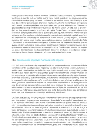 Sectores de la nueva economía 20+20                                                   | 299 |
EMPRESAS DE HUMANIDADES




investigadas lo buscan de diversas maneras. CuldeSacTM procura hacerlo siguiendo la cos-
tumbre de la guardia civil (un policía bueno y uno malo): mezcla en sus equipos personas
con habilidades creativas y personas con habilidades administrativas. dnx | Designit, ade-
más de combinar personas con diferentes habilidades, alterna momentos de divergencia
y momentos de convergencia en su metodología para generar innovaciones. CC60 esco-
ge proyectos que le permitan seguir sus líneas de interés y sean un reto para la creativi-
dad, sin descuidar el aspecto económico. Vizzuality, Funky Projects e Investic claramente
se inclinan por proyectos creativos, lo que les provoca algunos problemas financieros que
tratan de resolver mediante trabajo temporal en proyectos rentables (Vizzuality), recurrien-
do a servicios de coaching para incrementar su rentabilidad (Funky Projects) o confor-
mándose con operar en un nivel de autoempleo con salarios modestos (Investic). En Aula
Coeducativa y The Hub Madrid han optado por combinar los proyectos creativos que les
gustan y le dan sentido a su existencia con otras líneas de negocio menos interesantes, pero
que generan ingresos importantes: alquiler del local de The Hub para eventos de empre-
sas (pases de modelos de moda, presentación de nuevos productos tecnológicos) y orga-
nización de fiestas de cumpleaños en la ludoteca de Aula Coeducativa.



10.4. Tensión entre objetivos humanos y de negocio

Uno de los retos más complejos que enfrentan las empresas de base humana es el de la
conciliación entre sus objetivos de negocio y sus objetivos humanos, sociales, culturales y
ambientales. Las experiencias de las 20 organizaciones analizadas en esta investigación
muestran que no son objetivos excluyentes, que pueden encontrarse círculos virtuosos en
los que avanzar en respetar el medio ambiente, promover el desarrollo social, impulsar
proyectos culturales y cultivar la empatía, la autonomía y la solidaridad dentro y fuera de
la empresa fortalecen el desempeño económico de la misma y, a la inversa, el incremento
en las ganancias repercute en mejorar las dimensiones no económicas de las organizacio-
nes. Sin embargo, esta complementariedad no se produce de manera automática, es
resultado de la voluntad expresa de armonizar ambos aspectos y de innovar en los dos
terrenos. Las historias que se presentan en este texto dan cuenta de que esta conciliación
no es fácil, que se presentan numerosas tensiones y dificultades.

En Aula Coeducativa y en Funky Projects comentan que en ocasiones privilegiaron lo huma-
no y descuidaron el negocio, que a veces eran demasiado “emocionales” y perdían de vis-
ta los aspectos financieros.” Terra Madre se enfrenta al hecho de que las redes de distribu-
ción y comercialización de productos de agricultura ecológica no son totalmente autónomas,
dependen en parte de las redes logísticas del comercio mayorista, lo que les obliga a
hacer concesiones y compromisos que limitan la consecución de sus objetivos sociales y
ambientales. Además, el consumidor quiere frutas y hortalizas variados y muy atractivos a
a la vista, lo que limita las posibilidades de valorización de productos locales y orgánicos.
En Milhulloa los aspectos humanos y personales se han mantenido a lo largo de su histo-
ria, pero el negocio varias veces “casi se va al traste”. e-cultura ha experimentado las dos
caras de la moneda: tuvo un período en que se complementaron muy bien el éxito eco-
nómico y la conservación del ambiente humano, pero éste se deterioró en una época de
 