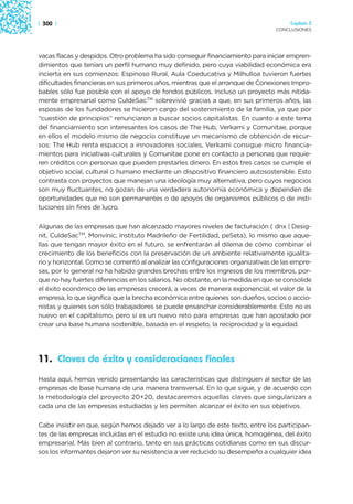 | 300 |                                                                              Capítulo 3
                                                                                CONCLUSIONES




vacas flacas y despidos. Otro problema ha sido conseguir financiamiento para iniciar empren-
dimientos que tenían un perfil humano muy definido, pero cuya viabilidad económica era
incierta en sus comienzos: Espinoso Rural, Aula Coeducativa y Milhulloa tuvieron fuertes
dificultades financieras en sus primeros años, mientras que el arranque de Conexiones Impro-
bables sólo fue posible con el apoyo de fondos públicos. Incluso un proyecto más nítida-
mente empresarial como CuldeSacTM sobrevivió gracias a que, en sus primeros años, las
esposas de los fundadores se hicieron cargo del sostenimiento de la familia, ya que por
“cuestión de principios” renunciaron a buscar socios capitalistas. En cuanto a este tema
del financiamiento son interesantes los casos de The Hub, Verkami y Comunitae, porque
en ellos el modelo mismo de negocio constituye un mecanismo de obtención de recur-
sos: The Hub renta espacios a innovadores sociales, Verkami consigue micro financia-
mientos para iniciativas culturales y Comunitae pone en contacto a personas que requie-
ren créditos con personas que pueden prestarles dinero. En estos tres casos se cumple el
objetivo social, cultural o humano mediante un dispositivo financiero autosostenible. Esto
contrasta con proyectos que manejan una ideología muy alternativa, pero cuyos negocios
son muy fluctuantes, no gozan de una verdadera autonomía económica y dependen de
oportunidades que no son permanentes o de apoyos de organismos públicos o de insti-
tuciones sin fines de lucro.

Algunas de las empresas que han alcanzado mayores niveles de facturación ( dnx | Desig-
nit, CuldeSacTM, Monvínic, Instituto Madrileño de Fertilidad, peSeta), lo mismo que aque-
llas que tengan mayor éxito en el futuro, se enfrentarán al dilema de cómo combinar el
crecimiento de los beneficios con la preservación de un ambiente relativamente igualita-
rio y horizontal. Como se comentó al analizar las configuraciones organizativas de las empre-
sas, por lo general no ha habido grandes brechas entre los ingresos de los miembros, por-
que no hay fuertes diferencias en los salarios. No obstante, en la medida en que se consolide
el éxito económico de las empresas crecerá, a veces de manera exponencial, el valor de la
empresa, lo que significa que la brecha económica entre quienes son dueños, socios o accio-
nistas y quienes son sólo trabajadores se puede ensanchar considerablemente. Esto no es
nuevo en el capitalismo, pero sí es un nuevo reto para empresas que han apostado por
crear una base humana sostenible, basada en el respeto, la reciprocidad y la equidad.




11. Claves de éxito y consideraciones finales
Hasta aquí, hemos venido presentando las características que distinguen al sector de las
empresas de base humana de una manera transversal. En lo que sigue, y de acuerdo con
la metodología del proyecto 20+20, destacaremos aquellas claves que singularizan a
cada una de las empresas estudiadas y les permiten alcanzar el éxito en sus objetivos.

Cabe insistir en que, según hemos dejado ver a lo largo de este texto, entre los participan-
tes de las empresas incluidas en el estudio no existe una idea única, homogénea, del éxito
empresarial. Más bien al contrario, tanto en sus prácticas cotidianas como en sus discur-
sos los informantes dejaron ver su resistencia a ver reducido su desempeño a cualquier idea
 