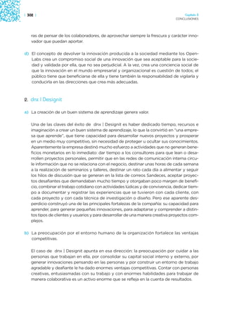 | 302 |                                                                               Capítulo 3
                                                                                 CONCLUSIONES




    ras de pensar de los colaboradores, de aprovechar siempre la frescura y carácter inno-
    vador que puedan aportar.

d) El concepto de devolver la innovación producida a la sociedad mediante los Open-
   Labs crea un compromiso social de una innovación que sea aceptable para la socie-
   dad y validada por ella, que no sea perjudicial. A la vez, crea una conciencia social de
   que la innovación en el mundo empresarial y organizacional es cuestión de todos; el
   público tiene que beneficiarse de ella y tiene también la responsabilidad de vigilarla y
   conducirla en las direcciones que crea más adecuadas.



2. dnx | Designit

a) La creación de un buen sistema de aprendizaje genera valor.

    Una de las claves del éxito de dnx | Designit es haber dedicado tiempo, recursos e
    imaginación a crear un buen sistema de aprendizaje, lo que la convirtió en “una empre-
    sa que aprende”, que tiene capacidad para desarrollar nuevos proyectos y prosperar
    en un medio muy competitivo, sin necesidad de proteger u ocultar sus conocimientos.
    Aparentemente la empresa destinó mucho esfuerzo a actividades que no generan bene-
    ficios monetarios en lo inmediato: dar tiempo a los consultores para que lean o desa-
    rrollen proyectos personales, permitir que en las redes de comunicación interna circu-
    le información que no se relaciona con el negocio, destinar unas horas de cada semana
    a la realización de seminarios y talleres, destinar un rato cada día a alimentar y seguir
    los hilos de discusión que se generan en la lista de correos Sandeces, aceptar proyec-
    tos desafiantes que demandaban mucho tiempo y otorgaban poco margen de benefi-
    cio, combinar el trabajo cotidiano con actividades lúdicas y de convivencia, dedicar tiem-
    po a documentar y registrar las experiencias que se tuvieron con cada cliente, con
    cada proyecto y con cada técnica de investigación o diseño. Pero ese aparente des-
    perdicio construyó una de las principales fortalezas de la compañía: su capacidad para
    aprender, para generar pequeñas innovaciones, para adaptarse y comprender a distin-
    tos tipos de clientes y usuarios y para desarrollar de una manera creativa proyectos com-
    plejos.

b) La preocupación por el entorno humano de la organización fortalece las ventajas
   competitivas.

    El caso de dnx | Designit apunta en esa dirección: la preocupación por cuidar a las
    personas que trabajan en ella, por consolidar su capital social interno y externo, por
    generar innovaciones pensando en las personas y por construir un entorno de trabajo
    agradable y deafiante le ha dado enormes ventajas competitivas. Contar con personas
    creativas, entusiasmadas con su trabajo y con enormes habilidades para trabajar de
    manera colaborativa es un activo enorme que se refleja en la cuenta de resultados.
 