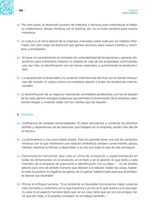 | 304 |                                                                                 Capítulo 3
                                                                                   CONCLUSIONES




e) Por otra parte, el desarrollo puntero de métodos y técnicas para sistematizar el traba-
   jo colaborativo: design thinking, art of hosting, etc. es un buen reclamo para nuevos
   miembros.

f) La cultura y el clima laboral de la empresa, marcados sobre todo por los hábitos infor-
   males, son otro rasgo de distinción que genera atractivo para nuevos clientes y, miem-
   bros y empleados.

g) Al tener en consideración el concepto de vulnerabilidad de las personas y generar dis-
   positivos para enfrentarlo mejoran la calidad de vida de los empleados, estimulando,
   una vez más, la identificación con las tareas realizadas y aumentando la productivi-
   dad.

h) La apuesta por la diversidad y la conexión internacional del Hub con la demás franqui-
   cias del mundo, lo coloca como una empresa abierta a todas las tendencias interna-
   cionales.

i) La diversificación de su negocio, mezclando actividades productivas con las de alquiler
   de las salas genera sinergias poderosas que permiten la financiación de la empresa, redu-
   ciendo riesgos y creando redes con los clientes que las alquilan.



5. Investic

a) Confluencia de variadas sensorialidades. El saber aprovechar y combinar los distintos
   perfiles y experiencias de las personas que trabajan en la empresa, yendo más allá de
   lo técnico.

b) La pertenencia a una comunidad amplia. Esto les permite tener una red de contactos
   inmensa con la que mantienen una relación simbiótica: extraen conocimiento, apoyo,
   clientes mientras la forman y desarrollan a su vez con todo lo que de ella consiguen.

c) Comunicación horizontal. Que crea un clima de innovación y experimentación en
   todas las dimensiones: en el producto, en el trato y en la gestión, lo que dota a cada
   miembro de la empresa de autonomía e identificación con su labor “… no de ámbito
   laboral puro sino de ámbito humano que afectan a lo laboral, hablar las cosas, hablar-
   lo todo, lo positivo, lo negativo, las ganas, las no ganas, hablarlo todo para que el ambien-
   te laboral sea favorable”

d) Primar el enfoque humano. “Si el ambiente es favorable funcionamos mejor, estamos
   más cómodos y contentos con lo que hacemos y yo eso es lo que quiero y a lo que aspi-
   ro, para mí el aspecto humano tiene que ser en casa, tiene que ser con los amigos, tie-
   ne que ser todo, si lo puedes conseguir en el trabajo también…”
 