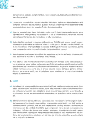 | 306 |                                                                              Capítulo 3
                                                                                CONCLUSIONES




    de la empresa. Es decir, complementa los beneficios en arquitectura haciendo a la empre-
    sa más sostenible.

f) Los saberes humanísticos de cada miembro son pilares fundamentales para elaborar el
   complejo concepto de arquitectura que ELII maneja, así como permite desarrollar todo
   un conocimiento sobre los usuarios finales de sus productos.

g) Una de las principales líneas de trabajo en las que ELII está destacando, gracias a sus
   aportaciones inteligentes y novedosas es la de la sostenibilidad, la que se postula
   como la gran tendencia de mercado en el futuro inmediato.

h) Además el concepto de innovación elaborado por ELII (Dj) está acorde con el momen-
   to presente y la idea de autoría que se está construyendo. Se trata de una filosofía de
   la innovación que impregna todo el proceso de trabajo de manera espontánea, por lo
   que no necesita mecanismos ni métodos de producción y control.

i) Su cultura corporativa permite utilizar los valores de vocación, esfuerzo, diversión, etc
   para potenciar al máximo la excelencia en su trabajo.

j) Pero además esta misma cultura empresarial influye en el modo como tratan a los nue-
   vos empleados, sobre todo a los becarios, profesionalizando su relación contractual, lo
   que tiene efectos claramente positivos tanto en el mercado en general, al dotarlo de esta-
   bilidad y enriquecerlo; como para el propio estudio, ya que consigue generar afinida-
   des con las tareas y pasión por el trabajo en estos empleados, lo que evidentemente
   mejora la producción.



8. CC60

a) La coherencia entre sus objetivos y su organización de medios para alcanzar estos fines.
   Estos pasarían por la flexibilidad y adecuación de su estructura de funcionamiento, basa-
   da en la comunicación, para adaptarse a sus situaciones personales y combinarlas y
   coordinarlas, lo que les permite desarrollarse personal y profesionalmente como gru-
   po.

b) El mantenimiento del equilibrio; su capacidad para no excederse en la carga de traba-
   jo, buscando el punto entre innovación y extenuación, crecimiento y control, trabajo y
   diversión, tareas y tiempo libre. En esta empresa que cosen y recosen a su medida, lo
   mismo operan de entidad de crédito que compensan horas extras con vacaciones,
   trabajan y disfrutan del tiempo libre juntas, investigan y enseñan pero también apren-
   den y reflexionan, y consiguen integrar todos estos aspectos para incorporarlos a su sis-
   tema de funcionamiento diario en un ejercicio de síntesis, autocrítica y cariño digno
   de la mayor funambulista.
 