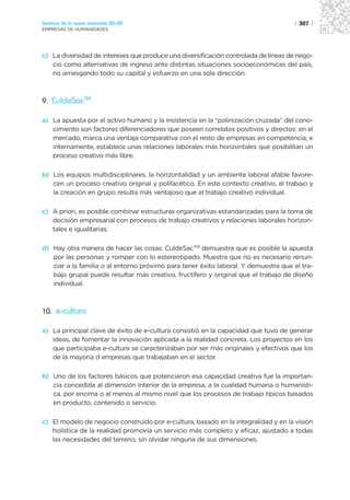 Sectores de la nueva economía 20+20                                                 | 307 |
EMPRESAS DE HUMANIDADES




c) La diversidad de intereses que produce una diversificación controlada de líneas de nego-
   cio como alternativas de ingreso ante distintas situaciones socioeconómicas del país,
   no arriesgando todo su capital y esfuerzo en una sola dirección.



9. CuldeSacTM

a) La apuesta por el activo humano y la insistencia en la “polinización cruzada” del cono-
   cimiento son factores diferenciadores que poseen correlatos positivos y directos: en el
   mercado, marca una ventaja comparativa con el resto de empresas en competencia; e
   internamente, establece unas relaciones laborales más horizontales que posibilitan un
   proceso creativo más libre.

b) Los equipos multidisciplinares, la horizontalidad y un ambiente laboral afable favore-
   cen un proceso creativo original y polifacético. En este contexto creativo, el trabajo y
   la creación en grupo resulta más ventajoso que el trabajo creativo individual.

c) A priori, es posible combinar estructuras organizativas estandarizadas para la toma de
   decisión empresarial con procesos de trabajo creativos y relaciones laborales horizon-
   tales e igualitarias.

d) Hay otra manera de hacer las cosas: CuldeSacTM demuestra que es posible la apuesta
   por las personas y romper con lo estereotipado. Muestra que no es necesario renun-
   ciar a la familia o al entorno próximo para tener éxito laboral. Y demuestra que el tra-
   bajo grupal puede resultar más creativo, fructífero y original que el trabajo de diseño
   individual.



10. e-cultura

a) La principal clave de éxito de e-cultura consistió en la capacidad que tuvo de generar
   ideas, de fomentar la innovación aplicada a la realidad concreta. Los proyectos en los
   que participaba e-cultura se caracterizaban por ser más originales y efectivos que los
   de la mayoría d empresas que trabajaban en el sector.

b) Uno de los factores básicos que potenciaron esa capacidad creativa fue la importan-
   cia concedida al dimensión interior de la empresa, a la cualidad humana o humanísti-
   ca, por encima o al menos al mismo nivel que los procesos de trabajo típicos basados
   en producto, contenido o servicio.

c) El modelo de negocio construido por e-cultura, basado en la integralidad y en la visión
   holística de la realidad promovía un servicio más completo y eficaz, ajustado a todas
   las necesidades del terreno, sin olvidar ninguna de sus dimensiones.
 