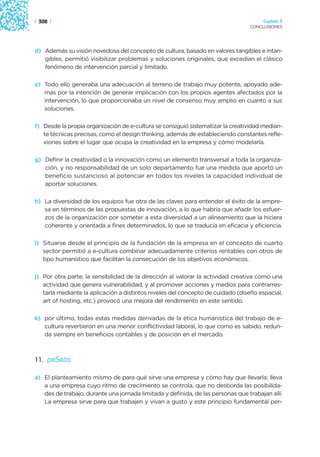 | 308 |                                                                               Capítulo 3
                                                                                 CONCLUSIONES




d) Además su visión novedosa del concepto de cultura, basado en valores tangibles e intan-
   gibles, permitió visibilizar problemas y soluciones originales, que excedían el clásico
   fenómeno de intervención parcial y limitado.

e) Todo ello generaba una adecuación al terreno de trabajo muy potente, apoyado ade-
   más por la intención de generar implicación con los propios agentes afectados por la
   intervención, lo que proporcionaba un nivel de consenso muy amplio en cuanto a sus
   soluciones.

f) Desde la propia organización de e-cultura se consiguió sistematizar la creatividad median-
   te técnicas precisas, como el design thinking, además de estableciendo constantes refle-
   xiones sobre el lugar que ocupa la creatividad en la empresa y cómo modelarla.

g) Definir la creatividad o la innovación como un elemento transversal a toda la organiza-
   ción, y no responsabilidad de un solo departamento fue una medida que aportó un
   beneficio sustancioso al potenciar en todos los niveles la capacidad individual de
   aportar soluciones.

h) La diversidad de los equipos fue otra de las claves para entender el éxito de la empre-
   sa en términos de las propuestas de innovación, a lo que habría que añadir los esfuer-
   zos de la organización por someter a esta diversidad a un alineamiento que la hiciera
   coherente y orientada a fines determinados, lo que se traducía en eficacia y eficiencia.

i) Situarse desde el principio de la fundación de la empresa en el concepto de cuarto
   sector permitió a e-cultura combinar adecuadamente criterios rentables con otros de
   tipo humanístico que facilitan la consecución de los objetivos económicos.

j) Por otra parte, la sensibilidad de la dirección al valorar la actividad creativa como una
   actividad que genera vulnerabilidad, y al promover acciones y medios para contrarres-
   tarla mediante la aplicación a distintos niveles del concepto de cuidado (diseño espacial,
   art of hosting, etc.) provocó una mejora del rendimiento en este sentido.

k) por último, todas estas medidas derivadas de la ética humanística del trabajo de e-
   cultura revertieron en una menor conflictividad laboral, lo que como es sabido, redun-
   da siempre en beneficios contables y de posición en el mercado.



11. peSeta

a) El planteamiento mismo de para qué sirve una empresa y cómo hay que llevarla: lleva
   a una empresa cuyo ritmo de crecimiento se controla, que no desborda las posibilida-
   des de trabajo, durante una jornada limitada y definida, de las personas que trabajan allí.
   La empresa sirve para que trabajen y vivan a gusto y este principio fundamental per-
 
