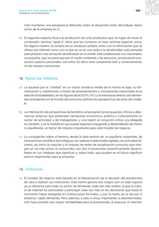Sectores de la nueva economía 20+20                                                        | 309 |
EMPRESAS DE HUMANIDADES




    mite mantener una perspectiva diferente sobre el desarrollo tanto del trabajo diario
    como de la empresa en sí.

b) El segundo aspecto lleva a la producción de unos productos que, en lugar de hacer el
   comprador sentirse “igual a” otros que los compran, le hace sentirse especial, único.
   De alguna manera, la compra de un producto peSeta, tanto con la información que se
   ofrece por internet como con lo que se ve en una visita a la tienda-taller, está pensada
   para producir una sensación de bienestar en el cliente: está colaborando con una empre-
   sa pequeña, que se preocupa por el medio ambiente y las personas, produciendo pro-
   ductos caseros, personales, con amor. Es decir, está comprando bien y correctamente,
   no de manera consumista.



12. Aceite Las Valdesas

a) La apuesta por la “calidad” en un sector donde la media de la misma es baja, su for-
   malización y visibilización a través de procedimientos e inscripciones (resumidos en la
   idea de la trazabilidad y en las figuras de la D.O.P. y P.I.) y el entronque directo con deman-
   das emergentes en el mundo del consumo, definen las perspectivas de éxito del mode-
   lo.

b) La imbricación de perspectivas de beneficio empresarial con propuestas críticas y alter-
   nativas utópicas que pretenden reimpulsar económica, política y culturalmente un
   sector de actividad, y de trabajadores, y una región en situación crítica o/y relegada
   es, también, y en la medida en que pueda seguirse conjugando y desarrollando de mane-
   ra equilibrada, un factor de impulso importante para este modelo de negocio.

c) La conjugación sobre el terreno, desde la idea rectora de un equilibrio sostenible, de
   innovaciones científico-tecnológicas con saberes tradicionales ligados a la actividad oli-
   varera, así como la creación y el impulso de redes de socialización-consumo que otor-
   gan un rol más activo al consumidor, son dos innovaciones específicamente desarro-
   lladas en Las Valdesas que significan y, sobre todo, que pueden en el futuro significar
   activos importantes para la empresa.



13. Comunitae

a) El modelo de negocio está basado en la liberalización de la decisión del prestamista
   de cara a realizar sus inversiones. Este hecho genera dos rasgos: por un lado supone
   ya un atractivo para todo un sector de demanda, cada vez más amplio, al que la cultu-
   ra de Internet ha estimulado a participar cada vez más en las decisiones que hasta el
   momento había delegado en instituciones formales, y por lo tanto ya es de por sí
   atractivo, capta demanda. Pero además, y esto e smuy importante, la desintermedia-
   ción hace posible una mayor rentabilidad para el prestamista, al esquivar al interme-
 