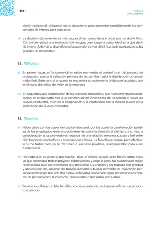 | 310 |                                                                                Capítulo 3
                                                                                  CONCLUSIONES




    diario tradicional, utilizando dicho excedente para aumentar sensiblemente los por-
    centajes de interés para este actor.

b) La decisión de inversión es más segura al ser comunitaria y pasar por un doble filtro:
   Comunitae realiza una evaluación de riesgos, pero luego la comunidad es la que deci-
   de invertir. Además al diversificarse la inversión es más difícil que cada prestamista sufra
   grandes de morosidad.



14. Milhulloa

a) En primer lugar, es fundamental en estos momentos el control total del proceso de
   producción, desde la selección primera de las semillas hasta la distribución al consu-
   midor final. Este control artesanal se encuentra estrechamente unido con la calidad, que
   es el signo distintivo del valor de la empresa.

b) En segundo lugar, combinación de los procesos habituales y que mantienen buena acep-
   tación en el mercado con la experimentación innovadora del secadero a través de
   nuevos productos, fruto de la imaginación y la creatividad con la mirada puesta en la
   generación de nuevos mercados.



15. Monvínic

a) Haber dado con las claves del capital relacional, por las cuales la consideración positi-
   va de los empleados revierte positivamente sobre la atención al cliente y, a su vez, la
   consideración a los proveedores redunda en una relación armoniosa, justa y leal entre
   distribuidores, mediadores y consumidores finales. La filosofía es simple, pero efectiva:
   si tú me tratas bien, yo te trato bien o, en otras palabras, la reciprocidad pasa a ser
   fundamental.

b) “Se nota que os gusta lo que hacéis”, dijo un cliente. Quizás sean frases como éstas
   las que hacen que todo el proyecto cobre sentido y valga la pena. No puede haber mejor
   recompensa para un profesional que dedicarse a su pasión y ser tratado con gratitud
   y aprecio por ello. Alejarse del trabajo alienante y buscar un modo de realización per-
   sonal en el trabajo han sido dos metas profesadas desde hace siglos por diversas corrien-
   tes de pensamiento: humanismo, cristianismo o marxismo, entre otras.

c) Basarse en ofrecer un hilo temático como experiencia, no basarse sólo en un produc-
   to o servicio.
 