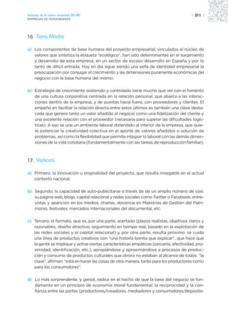 Sectores de la nueva economía 20+20                                                     | 311 |
EMPRESAS DE HUMANIDADES




16. Terra Madre

a) Los componentes de base humana del proyecto empresarial, vinculados al núcleo de
   valores que sintetiza la etiqueta “ecológico”, han sido determinantes en el surgimiento
   y desarrollo de esta empresa, en un sector de escaso desarrollo en España y por lo
   tanto de difícil entrada. Hoy en día sigue siendo una seña de identidad empresarial la
   preocupación por conjugar el crecimiento y las dimensiones puramente económicas del
   negocio con la base humana del mismo.

b) Estrategia de crecimiento sostenido y controlado tiene mucho que ver con el fomento
   de una cultura corporativa centrada en la relación personal, que abarca a las interac-
   ciones dentro de la empresa, y de puertas hacia fuera, con proveedores y clientes. El
   empeño en facilitar la relación directa entre estos últimos es también una clave desta-
   cada que genera tanto un valor añadido al negocio como una fidelización del cliente y
   una excelente relación con el proveedor (necesaria para superar las dificultades logís-
   ticas). A eso se une un ambiente laboral distendido al interior de la empresa, que quie-
   re potenciar la creatividad colectiva en el aporte de valores añadidos o solución de
   problemas, así como la flexibilidad que permite integrar lo laboral con las demás dimen-
   siones de la vida cotidiana (fundamentalmente con las tareas de reproducción familiar).



17. Verkami

a) Primero, la innovación u originalidad del proyecto, que resulta innegable en el actual
   contexto nacional.

b) Segundo, la capacidad de auto-publicitarse a través de de un amplio número de vías:
   su página web, blogs, capital relacional y redes sociales como Twitter o Facebook, entre-
   vistas y aparición en los medios, charlas, docencia en Maestrías de Gestión del Patri-
   monio, festivales, mercados internacionales del documental, etc.

c) Tercero, el formato, que es, por una parte, acertado (plazos realistas, objetivos claros y
   razonables, diseño atractivo, seguimiento en tiempo real, basado en la explotación de
   las redes sociales y el capital relacional) y, por otra parte, resulta próximo: se cuida
   una línea de productos creativos con “una historia bonita que explicar”, que hace que
   la gente se implique y active ciertas características empáticas (cercanía, efectividad, pro-
   ximidad, identificación, etc.), apropiándose y aproximándose a procesos de produc-
   ción y consumo de productos culturales que otrora no estaban al alcance de todos: “la
   clave”, afirman, “está en hacer las cosas de otra manera, tanto para los productores como
   para los consumidores”.

d) Lo más sorprendente, y genial, radica en el hecho de que la base del negocio se fun-
   damenta en un principio de economía moral fundamental: la reciprocidad y la con-
   fianza entre las partes (productores/creadores, mediadores y consumidores/deposita-
 