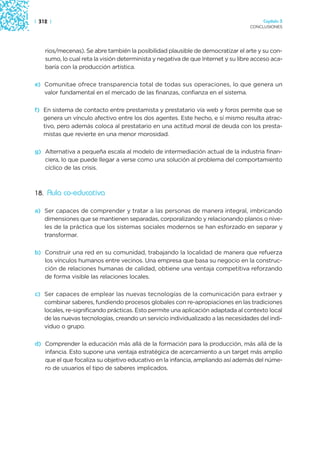 | 312 |                                                                                Capítulo 3
                                                                                  CONCLUSIONES




    rios/mecenas). Se abre también la posibilidad plausible de democratizar el arte y su con-
    sumo, lo cual reta la visión determinista y negativa de que Internet y su libre acceso aca-
    baría con la producción artística.

e) Comunitae ofrece transparencia total de todas sus operaciones, lo que genera un
   valor fundamental en el mercado de las finanzas, confianza en el sistema.

f) En sistema de contacto entre prestamista y prestatario vía web y foros permite que se
   genera un vínculo afectivo entre los dos agentes. Este hecho, e sí mismo resulta atrac-
   tivo, pero además coloca al prestatario en una actitud moral de deuda con los presta-
   mistas que revierte en una menor morosidad.

g) Alternativa a pequeña escala al modelo de intermediación actual de la industria finan-
   ciera, lo que puede llegar a verse como una solución al problema del comportamiento
   cíclico de las crisis.



18. Aula co-educativa

a) Ser capaces de comprender y tratar a las personas de manera integral, imbricando
   dimensiones que se mantienen separadas, corporalizando y relacionando planos o nive-
   les de la práctica que los sistemas sociales modernos se han esforzado en separar y
   transformar.

b) Construir una red en su comunidad, trabajando la localidad de manera que refuerza
   los vínculos humanos entre vecinos. Una empresa que basa su negocio en la construc-
   ción de relaciones humanas de calidad, obtiene una ventaja competitiva reforzando
   de forma visible las relaciones locales.

c) Ser capaces de emplear las nuevas tecnologías de la comunicación para extraer y
   combinar saberes, fundiendo procesos globales con re-apropiaciones en las tradiciones
   locales, re-significando prácticas. Esto permite una aplicación adaptada al contexto local
   de las nuevas tecnologías, creando un servicio individualizado a las necesidades del indi-
   viduo o grupo.

d) Comprender la educación más allá de la formación para la producción, más allá de la
   infancia. Esto supone una ventaja estratégica de acercamiento a un target más amplio
   que el que focaliza su objetivo educativo en la infancia, ampliando así además del núme-
   ro de usuarios el tipo de saberes implicados.
 