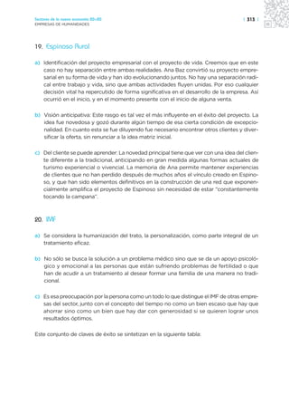 Sectores de la nueva economía 20+20                                                  | 313 |
EMPRESAS DE HUMANIDADES




19. Espinoso Rural

a) Identificación del proyecto empresarial con el proyecto de vida. Creemos que en este
   caso no hay separación entre ambas realidades. Ana Baz convirtió su proyecto empre-
   sarial en su forma de vida y han ido evolucionando juntos. No hay una separación radi-
   cal entre trabajo y vida, sino que ambas actividades fluyen unidas. Por eso cualquier
   decisión vital ha repercutido de forma significativa en el desarrollo de la empresa. Así
   ocurrió en el inicio, y en el momento presente con el inicio de alguna venta.

b) Visión anticipativa: Este rasgo es tal vez el más influyente en el éxito del proyecto. La
   idea fue novedosa y gozó durante algún tiempo de esa cierta condición de excepcio-
   nalidad. En cuanto esta se fue diluyendo fue necesario encontrar otros clientes y diver-
   sificar la oferta, sin renunciar a la idea matriz inicial.

c) Del cliente se puede aprender: La novedad principal tiene que ver con una idea del clien-
   te diferente a la tradicional, anticipando en gran medida algunas formas actuales de
   turismo experiencial o vivencial. La memoria de Ana permite mantener experiencias
   de clientes que no han perdido después de muchos años el vínculo creado en Espino-
   so, y que han sido elementos definitivos en la construcción de una red que exponen-
   cialmente amplifica el proyecto de Espinoso sin necesidad de estar “constantemente
   tocando la campana”.



20. IMF

a) Se considera la humanización del trato, la personalización, como parte integral de un
   tratamiento eficaz.

b) No sólo se busca la solución a un problema médico sino que se da un apoyo psicoló-
   gico y emocional a las personas que están sufriendo problemas de fertilidad o que
   han de acudir a un tratamiento al desear formar una familia de una manera no tradi-
   cional.

c) Es esa preocupación por la persona como un todo lo que distingue el IMF de otras empre-
   sas del sector, junto con el concepto del tiempo no como un bien escaso que hay que
   ahorrar sino como un bien que hay dar con generosidad si se quieren lograr unos
   resultados óptimos.

Este conjunto de claves de éxito se sintetizan en la siguiente tabla:
 