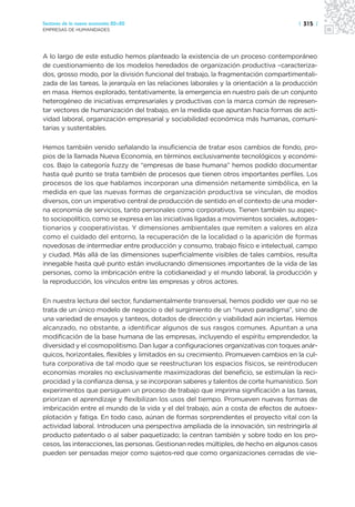 Sectores de la nueva economía 20+20                                                   | 315 |
EMPRESAS DE HUMANIDADES




A lo largo de este estudio hemos planteado la existencia de un proceso contemporáneo
de cuestionamiento de los modelos heredados de organización productiva –caracteriza-
dos, grosso modo, por la división funcional del trabajo, la fragmentación compartimentali-
zada de las tareas, la jerarquía en las relaciones laborales y la orientación a la producción
en masa. Hemos explorado, tentativamente, la emergencia en nuestro país de un conjunto
heterogéneo de iniciativas empresariales y productivas con la marca común de represen-
tar vectores de humanización del trabajo, en la medida que apuntan hacia formas de acti-
vidad laboral, organización empresarial y sociabilidad económica más humanas, comuni-
tarias y sustentables.

Hemos también venido señalando la insuficiencia de tratar esos cambios de fondo, pro-
pios de la llamada Nueva Economía, en términos exclusivamente tecnológicos y económi-
cos. Bajo la categoría fuzzy de “empresas de base humana” hemos podido documentar
hasta qué punto se trata también de procesos que tienen otros importantes perfiles. Los
procesos de los que hablamos incorporan una dimensión netamente simbólica, en la
medida en que las nuevas formas de organización productiva se vinculan, de modos
diversos, con un imperativo central de producción de sentido en el contexto de una moder-
na economía de servicios, tanto personales como corporativos. Tienen también su aspec-
to sociopolítico, como se expresa en las iniciativas ligadas a movimientos sociales, autoges-
tionarios y cooperativistas. Y dimensiones ambientales que remiten a valores en alza
como el cuidado del entorno, la recuperación de la localidad o la aparición de formas
novedosas de intermediar entre producción y consumo, trabajo físico e intelectual, campo
y ciudad. Más allá de las dimensiones superficialmente visibles de tales cambios, resulta
innegable hasta qué punto están involucrando dimensiones importantes de la vida de las
personas, como la imbricación entre la cotidianeidad y el mundo laboral, la producción y
la reproducción, los vínculos entre las empresas y otros actores.

En nuestra lectura del sector, fundamentalmente transversal, hemos podido ver que no se
trata de un único modelo de negocio o del surgimiento de un “nuevo paradigma”, sino de
una variedad de ensayos y tanteos, dotados de dirección y viabilidad aún inciertas. Hemos
alcanzado, no obstante, a identificar algunos de sus rasgos comunes. Apuntan a una
modificación de la base humana de las empresas, incluyendo el espíritu emprendedor, la
diversidad y el cosmopolitismo. Dan lugar a configuraciones organizativas con toques anár-
quicos, horizontales, flexibles y limitados en su crecimiento. Promueven cambios en la cul-
tura corporativa de tal modo que se reestructuran los espacios físicos, se reintroducen
economías morales no exclusivamente maximizadoras del beneficio, se estimulan la reci-
procidad y la confianza densa, y se incorporan saberes y talentos de corte humanístico. Son
experimentos que persiguen un proceso de trabajo que imprima significación a las tareas,
priorizan el aprendizaje y flexibilizan los usos del tiempo. Promueven nuevas formas de
imbricación entre el mundo de la vida y el del trabajo, aún a costa de efectos de autoex-
plotación y fatiga. En todo caso, aúnan de formas sorprendentes el proyecto vital con la
actividad laboral. Introducen una perspectiva ampliada de la innovación, sin restringirla al
producto patentado o al saber paquetizado; la centran también y sobre todo en los pro-
cesos, las interacciones, las personas. Gestionan redes múltiples, de hecho en algunos casos
pueden ser pensadas mejor como sujetos-red que como organizaciones cerradas de vie-
 