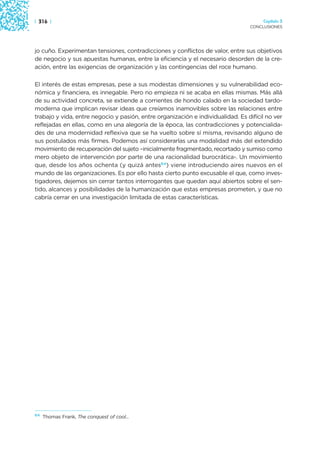 | 316 |                                                                               Capítulo 3
                                                                                 CONCLUSIONES




jo cuño. Experimentan tensiones, contradicciones y conflictos de valor, entre sus objetivos
de negocio y sus apuestas humanas, entre la eficiencia y el necesario desorden de la cre-
ación, entre las exigencias de organización y las contingencias del roce humano.

El interés de estas empresas, pese a sus modestas dimensiones y su vulnerabilidad eco-
nómica y financiera, es innegable. Pero no empieza ni se acaba en ellas mismas. Más allá
de su actividad concreta, se extiende a corrientes de hondo calado en la sociedad tardo-
moderna que implican revisar ideas que creíamos inamovibles sobre las relaciones entre
trabajo y vida, entre negocio y pasión, entre organización e individualidad. Es difícil no ver
reflejadas en ellas, como en una alegoría de la época, las contradicciones y potencialida-
des de una modernidad reflexiva que se ha vuelto sobre sí misma, revisando alguno de
sus postulados más firmes. Podemos así considerarlas una modalidad más del extendido
movimiento de recuperación del sujeto –inicialmente fragmentado, recortado y sumiso como
mero objeto de intervención por parte de una racionalidad burocrática-. Un movimiento
que, desde los años ochenta (y quizá antes64) viene introduciendo aires nuevos en el
mundo de las organizaciones. Es por ello hasta cierto punto excusable el que, como inves-
tigadores, dejemos sin cerrar tantos interrogantes que quedan aquí abiertos sobre el sen-
tido, alcances y posibilidades de la humanización que estas empresas prometen, y que no
cabría cerrar en una investigación limitada de estas características.




64
     Thomas Frank, The conquest of cool...
 