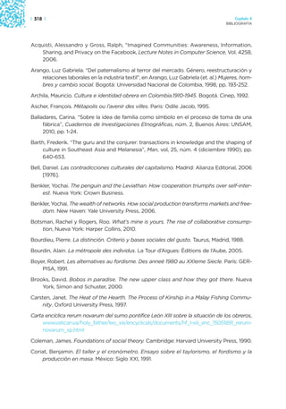 | 318 |                                                                                  Capítulo 4
                                                                                     BIBLIOGRAFÍA




Acquisti, Alessandro y Gross, Ralph, “Imagined Communities: Awareness, Information,
   Sharing, and Privacy on the Facebook, Lecture Notes in Computer Science, Vol. 4258,
   2006.

Arango, Luz Gabriela. “Del paternalismo al terror del mercado. Género, reestructuración y
    relaciones laborales en la industria textil”, en Arango, Luz Gabriela (et. al.) Mujeres, hom-
    bres y cambio social. Bogotá: Universidad Nacional de Colombia, 1998, pp. 193-252.

Archila, Mauricio. Cultura e identidad obrera en Colombia.1910-1945. Bogotá. Cinep, 1992.

Ascher, François. Métapolis ou l’avenir des villes. Paris: Odile Jacob, 1995.

Balladares, Carina. “Sobre la idea de familia como símbolo en el proceso de toma de una
     fábrica”, Cuadernos de Investigaciones Etnográficas, núm. 2, Buenos Aires: UNSAM,
     2010, pp. 1-24.

Barth, Frederik. “The guru and the conjurer: transactions in knowledge and the shaping of
    culture in Southeast Asia and Melanesia”, Man, vol, 25, núm. 4 (diciembre 1990), pp.
    640-653.

Bell, Daniel. Las contradicciones culturales del capitalismo. Madrid: Alianza Editorial, 2006
      [1976].

Benkler, Yochai. The penguin and the Leviathan. How cooperation triumphs over self-inter-
    est. Nueva York: Crown Business.

Benkler, Yochai. The wealth of networks. How social production transforms markets and free-
    dom. New Haven: Yale University Press, 2006.

Botsman, Rachel y Rogers, Roo. What’s mine is yours. The rise of collaborative consump-
    tion, Nueva York: Harper Collins, 2010.

Bourdieu, Pierre. La distinción. Criterio y bases sociales del gusto. Taurus, Madrid, 1988.

Bourdin, Alain. La métropole des individus. La Tour d’Aigues: Éditions de l’Aube, 2005.

Boyer, Robert. Les alternatives au fordisme. Des anneé 1980 au XXIeme Siecle. París: GER-
    PISA, 1991.

Brooks, David. Bobos in paradise. The new upper class and how they got there. Nueva
    York, Simon and Schuster, 2000.

Carsten, Janet. The Heat of the Hearth. The Process of Kinship in a Malay Fishing Commu-
    nity. Oxford University Press, 1997.

Carta encíclica rerum novarum del sumo pontífice León XIII sobre la situación de los obreros,
     www.vatican.va/holy_father/leo_xiii/encyclicals/documents/hf_l-xiii_enc_15051891_rerum-
     novarum_sp.html

Coleman, James. Foundations of social theory. Cambridge: Harvard University Press, 1990.

Coriat, Benjamin. El taller y el cronómetro. Ensayo sobre el taylorismo, el fordismo y la
    producción en masa. México: Siglo XXI, 1991.
 