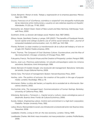 Sectores de la nueva economía 20+20                                                     | 319 |
EMPRESAS DE HUMANIDADES




Coriat, Benjamin. Pensar al revés. Trabajo y organización en la empresa japonesa. México:
     Siglo XXI, 1992.

Cruces, Francisco et al.“¿Confianza, cosmética o sospecha? Una etnografía multisituada
    de las relaciones entre instituciones y usuarios en seis sistemas expertos en España”,
    Alteridades, 13 (25) pp. 77-90, 2003.

Donnachie, Ian. Robert Owen: Owen of New Lanark and New Harmony. Edimburgo: Tuck-
    well Press, 2000.

Durkheim, Emile. La división del trabajo social. Madrid: Akal, 1987 [1893].

Ellison, Nicole, Steinfield, Charles y Lampe, Cliff (2007) “The benefits of Facebook friends:
      Social capital and college students use of online social network sites”, Journal of
      computed-mediated communication, núm. 12, 2007, pp. 1143–1168.

Florida, Richard. La clase creativa La transformación de la cultura del trabajo y el ocio en
     el siglo XXI. Madrid: Paidós empresa, 2010.

Frank, Thomas. The Conquest of Cool: Business Culture, Counterculture, and the Rise of
    Hip Consumerism. Chicago: University of Chicago Press, 1997.

Fukuyama, Francis. The Social Virtues and the Creation of Prosperity. London: Penguin 1995.

García, José Luis. Prácticas paternalistas. Un estudio antropológico sobre los mineros
    asturianos. Barcelona: Ariel Antropología. 1996.

Girard, Bernard. El modelo Google. Una revolución del management. Barcelona: Verticales
     de bolsillo, Grupo Editorial Norma, 2009.

Hamel, Gary. The future of management. Boston: Harvard Business Press, 2007.

Hartley, John. The politics of pictures: the creation of the public in the age of popular
     media. Londres: Routledge, 1992, p. 19.

Himmanen, Pekka. La ética del hacker y el espíritu de la sociedad de la información. Bar-
   celona: Destino, 2002.

Hochschild, Arlie. The managed heart. Commercialization of human feelings. Berkeley:
    University of California Press, 1983.

Kliksberg, Bernardo y Tomassini, L. Capital social y cultura: claves estratégicas para el
     desarrollo. Buenos Aires: Fondo de Cultura Económica, 2000.

Kunda, Gideon. Engineering culture. Control and commitment in a high-tech corporation.
    Filadelfia: Temple University Press, 1992.

Latour, Bruno. Reensamblar lo social: una introducción a la teoría del actor-red. Buenos Aires:
    Manantial, 2008.

Leadbeter, Charles. Living on thin air: the new economy, Londres: Viking, 1999.

Leadbeater, Charles. We think: mass innovation, not mass production. Londres: Profile Books,
    2008.
 