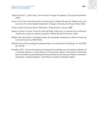 Sectores de la nueva economía 20+20                                                    | 321 |
EMPRESAS DE HUMANIDADES




Trahair, Richard C., Elton Mayo: The Humanist Temper. Piscataway: Transaction Publishers,
    2005.

Turner, Fred. From Counterculture to cyberculture. Stewart Brand, the Whole earth net-
    work and the rise of digital Utopianism. Chicago: University of Chicago Press, 2006.

Turner, Victor. El proceso Ritual. Estructura y Antiestructura. Taurus, 1988.

Velasco, Honorio, Cruces, Francisco, Díaz de Rada, Ángel, et al. La sonrisa de la institución.
     Confianza y riesgo en sistemas expertos. Madrid: Ed. Ramón Areces, 2006.

Weber, Max. Economía y sociedad. Ensayo de sociología comprensiva. México: Fondo de
   Cultura Económica, 1996 [1922].

Wharton, Amy. The sociology of emotional labor. Annual Review of Sociology, vol. 35, 2009:
   pp. 145-167.

Woodley, Ellen. “Local and Indigenous Ecological Knowledge as an Emergent Property of
   a Complex System: A Case Study in the Solomon Islands”; Documento preparado
   para la Conferencia de Evaluación de los Ecosistemas al iniciarse el Milenio «Conectan-
   do Escalas y Epistemologías», 17-20 Marzo de 2004. Alejandría, Egipto.
 
