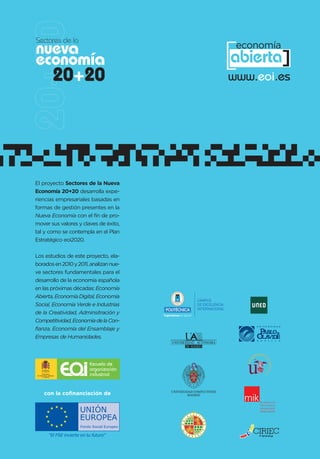 Sectores de la
nueva
economía
       20+20
                                                                             [ ]  economía
                                                                             abierta
                                                                                 www.eoi.es




El proyecto Sectores de la Nueva
Economía 20+20 desarrolla expe-
riencias empresariales basadas en
formas de gestión presentes en la
Nueva Economía con el fin de pro-
mover sus valores y claves de éxito,
tal y como se contempla en el Plan
Estratégico eoi2020.


Los estudios de este proyecto, ela-
borados en 2010 y 2011, analizan nue-
ve sectores fundamentales para el
desarrollo de la economía española
en las próximas décadas: Economía
Abierta, Economía Digital, Economía
                                                                 CAMPUS
Social, Economía Verde e Industrias                              DE EXCELENCIA
                                                                 INTERNACIONAL
de la Creatividad, Adminsitración y     “Ingeniamos el futuro”
Competitividad, Economía de la Con-
fianza, Economía del Ensamblaje y
Empresas de Humanidades.




   con la cofinanciación de
 