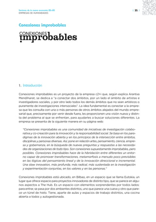 Sectores de la nueva economía 20+20                                                       | 35 |
EMPRESAS DE HUMANIDADES




Conexiones improbables




1. Introducción

Conexiones improbables es un proyecto de la empresa c2+i que, según explica Arantxa
Mendiharat, se dedica a “a conectar dos ámbitos, por un lado el ámbito de artistas e
investigadores sociales, y por otro lado todos los demás ámbitos que no sean artísticos o
puramente de investigaciones intersociales”. La idea fundamental es conectar a la empre-
sa que les consulta con una o más personas de otros ámbitos alejados del mundo empre-
sarial que, precisamente por venir desde fuera, les proporcionen una visión nueva y distin-
ta del problema al que se enfrentan, para ayudarles a buscar soluciones diferentes. La
empresa se presenta de la siguiente manera en su página web:

   “Conexiones improbables es una comunidad de iniciativas de investigación colabo-
   rativa y co-creación para la innovación y la responsabilidad social. Se basa en los para-
   digmas de la innovación abierta y en los principios de la intersección entre ámbitos,
   disciplinas y personas diversas. Así, pone en relación artes, pensamiento, ciencia, empre-
   sa y gobernanza, en la búsqueda de nuevas preguntas y respuestas a las necesida-
   des de organizaciones de todo tipo. Son conexiones supuestamente improbables, pero
   posibles. Conexiones improbables hace de la hibridación entre diferentes un entor-
   no capaz de promover transformaciones, metamorfosis a menudo poco previsibles
   en las lógicas del pensamiento lineal y de la innovación direccional e incremental.
   Una slow innovation, más profunda, más radical, más sustentada en la investigación
   y experimentación conjuntas, en los valores y en las personas.”

Conexiones improbables está ubicado, en Bilbao, en un espacio que se llama Eutokia, un
lugar que ofrece espacio para proyectos innovadores de distinto tipo, que se parece en algu-
nos aspectos a The Hub. Es un espacio con elementos sorprendentes por todos lados:
para entrar, se pasa por dos ambientes distintos, uno que parece una cueva y otro que pare-
ce un túnel de hielo. Tiene, aparte de aulas y espacios de trabajo distintos, una cocina
abierta a todos y autogestionada.
 