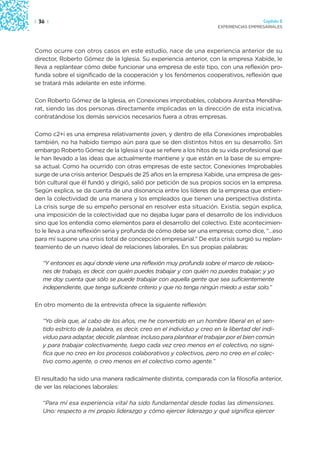 | 36 |                                                                                   Capítulo 2
                                                                       EXPERIENCIAS EMPRESARIALES




Como ocurre con otros casos en este estudio, nace de una experiencia anterior de su
director, Roberto Gómez de la Iglesia. Su experiencia anterior, con la empresa Xabide, le
lleva a replantear cómo debe funcionar una empresa de este tipo, con una reflexión pro-
funda sobre el significado de la cooperación y los fenómenos cooperativos, reflexión que
se tratará más adelante en este informe.

Con Roberto Gómez de la Iglesia, en Conexiones improbables, colabora Arantxa Mendiha-
rat, siendo las dos personas directamente implicadas en la dirección de esta iniciativa,
contratándose los demás servicios necesarios fuera a otras empresas.

Como c2+i es una empresa relativamente joven, y dentro de ella Conexiones improbables
también, no ha habido tiempo aún para que se den distintos hitos en su desarrollo. Sin
embargo Roberto Gómez de la Iglesia sí que se refiere a los hitos de su vida profesional que
le han llevado a las ideas que actualmente mantiene y que están en la base de su empre-
sa actual. Como ha ocurrido con otras empresas de este sector, Conexiones Improbables
surge de una crisis anterior. Después de 25 años en la empresa Xabide, una empresa de ges-
tión cultural que él fundó y dirigió, salió por petición de sus propios socios en la empresa.
Según explica, se da cuenta de una disonancia entre los líderes de la empresa que entien-
den la colectividad de una manera y los empleados que tienen una perspectiva distinta.
La crisis surge de su empeño personal en resolver esta situación. Existía, según explica,
una imposición de la colectividad que no dejaba lugar para el desarrollo de los individuos
sino que los entendía como elementos para el desarrollo del colectivo. Este acontecimien-
to le lleva a una reflexión seria y profunda de cómo debe ser una empresa; como dice, “…eso
para mí supone una crisis total de concepción empresarial.” De esta crisis surgió su replan-
teamiento de un nuevo ideal de relaciones laborales. En sus propias palabras:

   “Y entonces es aquí donde viene una reflexión muy profunda sobre el marco de relacio-
   nes de trabajo, es decir, con quién puedes trabajar y con quién no puedes trabajar; y yo
   me doy cuenta que sólo se puede trabajar con aquella gente que sea suficientemente
   independiente, que tenga suficiente criterio y que no tenga ningún miedo a estar solo.”

En otro momento de la entrevista ofrece la siguiente reflexión:

   “Yo diría que, al cabo de los años, me he convertido en un hombre liberal en el sen-
   tido estricto de la palabra, es decir, creo en el individuo y creo en la libertad del indi-
   viduo para adaptar, decidir, plantear, incluso para plantear el trabajar por el bien común
   y para trabajar colectivamente, luego cada vez creo menos en el colectivo, no signi-
   fica que no creo en los procesos colaborativos y colectivos, pero no creo en el colec-
   tivo como agente, o creo menos en el colectivo como agente.”

El resultado ha sido una manera radicalmente distinta, comparada con la filosofía anterior,
de ver las relaciones laborales:

   “Para mí esa experiencia vital ha sido fundamental desde todas las dimensiones.
   Uno: respecto a mi propio liderazgo y cómo ejercer liderazgo y qué significa ejercer
 