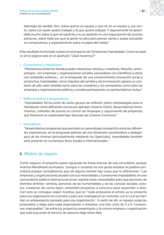 Sectores de la nueva economía 20+20                                                  | 37 |
EMPRESAS DE HUMANIDADES




   liderazgo de verdad. Dos: sobre qué es un equipo y qué no es un equipo y, por tan-
   to, sobre con quién quiero trabajar y lo que quiero trabajar. Y seguramente he apren-
   dido mucho sobre lo que se explicita y no se explicita en una organización de muchas
   personas, sobre todo eso que la gente no dice pero piensa, siente y acaba actuando
   en consecuencia, y especialmente sobre el papel del miedo.”

Este resultado ha tomado cuerpo en el proyecto de Conexiones Improbables. Como se expli-
ca en la página web en el apartado “¿Qué hacemos?”:

• Conectamos y mediamos
  “Planteamos entornos donde pueden interactuar artistas y creadores, filósofos, antro-
  pólogos, con empresas u organizaciones sociales, pensadores con científicos o éstos
  con entidades públicas…, en la búsqueda de una comprometida innovación social y
  productiva. Improbables, como impulsor del cambio y de la innovación, genera un con-
  texto de alto valor añadido tanto para los creadores y los pensadores como para las
  empresas y organizaciones públicas y sociales participantes. La oportunidad es mutua.”

• Reflexionamos y proponemos
  “Improbables forma parte de varios grupos de reflexión sobre metodologías para la
  hibridación entre diferentes (como por ejemplo Creative Clash). Desarrollamos herra-
  mientas, métodos de puesta en común de lenguajes y seguimiento de proyectos
  que favorecen la creatividad bajo licencias de Creative Commons.”

• Difundimos
  “Desarrollamos programas que permiten un aprendizaje compartido entre las diferen-
  tes experiencias, en la búsqueda además de una dimensión socializadora y pedagó-
  gica de las mismas (principalmente mediante los OpenLabs). Improbables también
  está presente en numerosos foros locales e internacionales.”



2. Modelo de negocio

Como negocio, el proyecto opera siguiendo las líneas básicas de una consultoría, aunque
Arantxa Mendiharat puntualiza, “aunque a nosotros no nos gusta emplear la palabra con-
sultoría porque consideramos que de alguna manera hay cosas que lo diferencian.” Las
empresas y organizaciones acuden con sus necesidades y Conexiones Improbables, en una
convocatoria pública internacional anual, expone estas necesidades para que personas de
distintos ámbitos –artistas, personas de las humanidades y de las ciencias sociales, acto-
res, creadores de varios tipos- presenten proyectos a concurso para responder a ellas.
Con esto se consigue, según Arantxa, que en “cada propuesta el artista ya se presenta
para una organización en concreto y para una investigación en concreto, con lo cual ya man-
dan un anteproyecto pensado para esa organización.” A partir de allí, un equipo juzga las
propuestas y elige, para cada organización o empresa, una lista corta de 3 a 5 “conexio-
nes improbables” de entre los proyectos presentados y la misma empresa u organización
que está buscando el servicio de asesoría elige entre ellas.
 