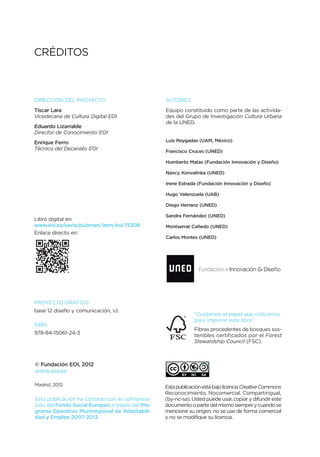CRÉDITOS



DIRECCIÓN DEL PROYECTO                            AUTORES
Tíscar Lara                                       Equipo constituido como parte de las activida-
Vicedecana de Cultura Digital EOI                 des del Grupo de Investigación Cultura Urbana
                                                  de la UNED.
Eduardo Lizarralde
Director de Conocimiento EOI
Enrique Ferro                                     Luis Reygadas (UAM, México)
Técnico del Decanato EOI                          Francisco Cruces (UNED)

                                                  Humberto Matas (Fundación Innovación y Diseño)

                                                  Nancy Konvalinka (UNED)

                                                  Irene Estrada (Fundación Innovación y Diseño)

                                                  Hugo Valenzuela (UAB)

                                                  Diego Herranz (UNED)

                                                  Sandra Fernández (UNED)
Libro digital en:
www.eoi.es/savia/pubman/item/eoi:75308            Montserrat Cañedo (UNED)
Enlace directo en:
                                                  Carlos Montes (UNED)




PROYECTO GRÁFICO
base 12 diseño y comunicación, s.l.
                                                              “Cuidamos el papel que utilizamos
                                                              para imprimir este libro”
ISBN
                                                               Fibras procedentes de bosques sos-
978-84-15061-24-3                                              tenibles certificados por el Forest
                                                               Stewardship Council (FSC).



© Fundación EOI, 2012
www.eoi.es

Madrid, 2012                                      Esta publicación está bajo licencia Creative Commons
                                                  Reconocimiento, Nocomercial, Compartirigual,
Esta publicación ha contado con la cofinancia-    (by-nc-sa). Usted puede usar, copiar y difundir este
ción del Fondo Social Europeo a través del Pro-   documento o parte del mismo siempre y cuando se
grama Operativo Plurirregional de Adaptabili-     mencione su origen, no se use de forma comercial
dad y Empleo 2007-2013.                           y no se modifique su licencia.
 