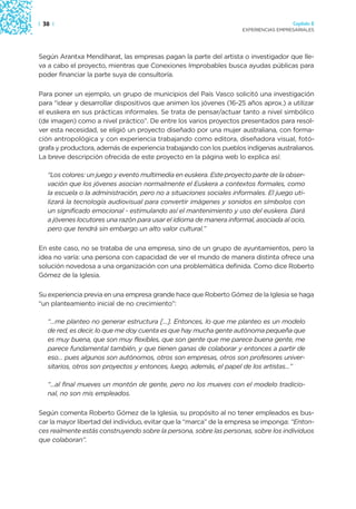 | 38 |                                                                                 Capítulo 2
                                                                     EXPERIENCIAS EMPRESARIALES




Según Arantxa Mendiharat, las empresas pagan la parte del artista o investigador que lle-
va a cabo el proyecto, mientras que Conexiones Improbables busca ayudas públicas para
poder financiar la parte suya de consultoría.

Para poner un ejemplo, un grupo de municipios del País Vasco solicitó una investigación
para “idear y desarrollar dispositivos que animen los jóvenes (16-25 años aprox.) a utilizar
el euskera en sus prácticas informales. Se trata de pensar/actuar tanto a nivel simbólico
(de imagen) como a nivel práctico”. De entre los varios proyectos presentados para resol-
ver esta necesidad, se eligió un proyecto diseñado por una mujer australiana, con forma-
ción antropológica y con experiencia trabajando como editora, diseñadora visual, fotó-
grafa y productora, además de experiencia trabajando con los pueblos indígenas australianos.
La breve descripción ofrecida de este proyecto en la página web lo explica así:

   “Los colores: un juego y evento multimedia en euskera. Este proyecto parte de la obser-
   vación que los jóvenes asocian normalmente el Euskera a contextos formales, como
   la escuela o la administración, pero no a situaciones sociales informales. El juego uti-
   lizará la tecnología audiovisual para convertir imágenes y sonidos en símbolos con
   un significado emocional - estimulando así el mantenimiento y uso del euskera. Dará
   a jóvenes locutores una razón para usar el idioma de manera informal, asociada al ocio,
   pero que tendrá sin embargo un alto valor cultural.”

En este caso, no se trataba de una empresa, sino de un grupo de ayuntamientos, pero la
idea no varía: una persona con capacidad de ver el mundo de manera distinta ofrece una
solución novedosa a una organización con una problemática definida. Como dice Roberto
Gómez de la Iglesia.

Su experiencia previa en una empresa grande hace que Roberto Gómez de la Iglesia se haga
“un planteamiento inicial de no crecimiento”:

   “…me planteo no generar estructura […]. Entonces, lo que me planteo es un modelo
   de red, es decir, lo que me doy cuenta es que hay mucha gente autónoma pequeña que
   es muy buena, que son muy flexibles, que son gente que me parece buena gente, me
   parece fundamental también, y que tienen ganas de colaborar y entonces a partir de
   eso… pues algunos son autónomos, otros son empresas, otros son profesores univer-
   sitarios, otros son proyectos y entonces, luego, además, el papel de los artistas…”

   “…al final mueves un montón de gente, pero no los mueves con el modelo tradicio-
   nal, no son mis empleados.

Según comenta Roberto Gómez de la Iglesia, su propósito al no tener empleados es bus-
car la mayor libertad del individuo, evitar que la “marca” de la empresa se imponga: “Enton-
ces realmente estás construyendo sobre la persona, sobre las personas, sobre los individuos
que colaboran”.
 
