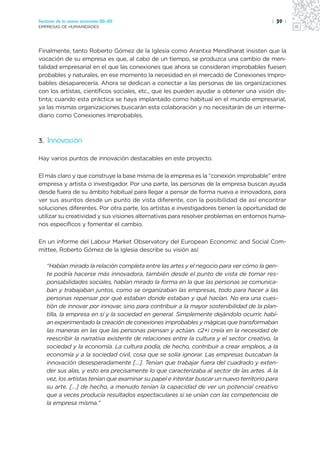 Sectores de la nueva economía 20+20                                                      | 39 |
EMPRESAS DE HUMANIDADES




Finalmente, tanto Roberto Gómez de la Iglesia como Arantxa Mendiharat insisten que la
vocación de su empresa es que, al cabo de un tiempo, se produzca una cambio de men-
talidad empresarial en el que las conexiones que ahora se consideran improbables fuesen
probables y naturales, en ese momento la necesidad en el mercado de Conexiones Impro-
bables desaparecería. Ahora se dedican a conectar a las personas de las organizaciones
con los artistas, científicos sociales, etc., que les pueden ayudar a obtener una visión dis-
tinta; cuando esta práctica se haya implantado como habitual en el mundo empresarial,
ya las mismas organizaciones buscarán esta colaboración y no necesitarán de un interme-
diario como Conexiones Improbables.



3. Innovación

Hay varios puntos de innovación destacables en este proyecto.

El más claro y que construye la base misma de la empresa es la “conexión improbable” entre
empresa y artista o investigador. Por una parte, las personas de la empresa buscan ayuda
desde fuera de su ámbito habitual para llegar a pensar de forma nueva e innovadora, para
ver sus asuntos desde un punto de vista diferente, con la posibilidad de así encontrar
soluciones diferentes. Por otra parte, los artistas e investigadores tienen la oportunidad de
utilizar su creatividad y sus visiones alternativas para resolver problemas en entornos huma-
nos específicos y fomentar el cambio.

En un informe del Labour Market Observatory del European Economic and Social Com-
mittee, Roberto Gómez de la Iglesia describe su visión así:

   “Habían mirado la relación completa entre las artes y el negocio para ver cómo la gen-
   te podría hacerse más innovadora, también desde el punto de vista de tomar res-
   ponsabilidades sociales, habían mirado la forma en la que las personas se comunica-
   ban y trabajaban juntos, como se organizaban las empresas, todo para hacer a las
   personas repensar por qué estaban donde estaban y qué hacían. No era una cues-
   tión de innovar por innovar, sino para contribuir a la mayor sostenibilidad de la plan-
   tilla, la empresa en sí y la sociedad en general. Simplemente dejándolo ocurrir, habí-
   an experimentado la creación de conexiones improbables y mágicas que transformaban
   las maneras en las que las personas piensan y actúan. c2+i creía en la necesidad de
   reescribir la narrativa existente de relaciones entre la cultura y el sector creativo, la
   sociedad y la economía. La cultura podía, de hecho, contribuir a crear empleos, a la
   economía y a la sociedad civil, cosa que se solía ignorar. Las empresas buscaban la
   innovación desesperadamente […]. Tenían que trabajar fuera del cuadrado y exten-
   der sus alas, y esto era precisamente lo que caracterizaba al sector de las artes. A la
   vez, los artistas tenían que examinar su papel e intentar buscar un nuevo territorio para
   su arte. […] de hecho, a menudo tenían la capacidad de ver un potencial creativo
   que a veces producía resultados espectaculares si se unían con las competencias de
   la empresa misma.”
 