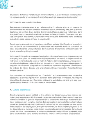 | 40 |                                                                                   Capítulo 2
                                                                       EXPERIENCIAS EMPRESARIALES




En palabras de Arantxa Mendiharat, en el mismo informe, “…lo que fuera que ocurriera, debe-
ría siempre resultar en un cambio de actitud por parte de las personas involucradas.”

La innovación aquí es, entonces, doble.

Por una parte, procura arrancar, en cada organización a la que atiende, un proceso de
slow innovation. Es decir, no pretende un cambio radical, inmediato y total, sino que inten-
ta plantar las semillas de un cambio de mentalidad hacia la apertura y el empleo de la
imaginación en un número limitado de personas en la organización. Estas personas, a su
vez, contagiarán a los demás, funcionarán como una suerte de levadura cuyos efectos se
extenderán, poco a poco, en toda la organización.

Por otra parte, pretende dar a los artistas, científicos sociales, filósofos, etc., una oportuni-
dad de utilizar sus conocimientos y habilidades para influir en aspectos concretos de
estas organizaciones, una oportunidad de involucrarse directamente en los cambios y en
la apertura del mundo empresarial.

La innovación también se expresa en la estructura mínima de la empresa, dos personas que
trabajan juntas, pero sin una relación de jefe-empleado. De hecho, la organización “en
red” antes comentada evita, según la visión de Roberto Gómez de la Iglesia, una dependen-
cia jefe-empleado que reduce la libertad de cada uno y produce una colaboración en la
mejor de las situaciones porque es una colaboración libremente elegida en cada momen-
to, en base del interés de cada uno, una colaboración que repercute y fomenta el mejor
esfuerzo posible.

Otro elemento de innovación son los “OpenLabs”, en los que presentan a un público,
especialista o general, alguno de los aspectos de los proyectos acometidos, no sólo para
difundirlos, devolviendo así información e ideas a la sociedad en general, sino para reco-
ger la opinión de estos públicos sobre estas innovaciones.



4. Cultura corporativa

Siendo un proyecto que, en realidad, se lleva adelante por dos personas, una de ellas que par-
ticipa como autónoma, es difícil hablar de cultura corporativa. Como hemos visto, lo que dice
Roberto Gómez de la Iglesia al respecto es que la única forma de trabajar realmente a gus-
to es trabajando con completa libertad. Este concepto de completa libertad se traduce,
para él, en la contratación de todos los servicios fuera; así, las personas que trabajan en dis-
tintos aspectos de los proyectos, trabajan “libremente”, es decir, aceptan proyectos o no,
los desarrollan a su manera y no se sienten coaccionados por ser empleados. De hecho, se
podría decir que, de esta manera se evita una cultura corporativa definida que podría enfo-
car la creatividad de cierta manera, dándole una “marca” y limitándola en otros sentidos.
 
