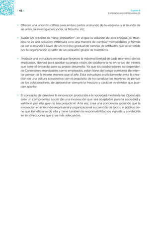 | 42 |                                                                                Capítulo 2
                                                                    EXPERIENCIAS EMPRESARIALES




• Ofrecer una unión fructífera para ambas partes al mundo de la empresa y al mundo de
  las artes, la investigación social, la filosofía, etc.

• Avalar un proceso de “slow innovation”, en el que la solución de este choque de mun-
  dos no es una solución inmediata sino una manera de cambiar mentalidades y formas
  de ver el mundo a favor de un proceso gradual de cambio de actitudes que se extiende
  por la organización a partir de un pequeño grupo de miembros.

• Producir una estructura en red que favorece la máxima libertad en cada momento de los
  implicados, libertad para aportar su propia visión, de colaborar o no en virtud del interés
  que tiene el proyecto para su propio desarrollo. Ya que los colaboradores no dependen
  de Conexiones improbables como empleados, están libres del sesgo constante de inten-
  tar pensar de la misma manera que el jefe. Esta estructura explícitamente evita la crea-
  ción de una cultura corporativa con el propósito de no canalizar las maneras de pensar
  de los colaboradores, de aprovechar siempre la frescura y carácter innovador que pue-
  dan aportar.

• El concepto de devolver la innovación producida a la sociedad mediante los OpenLabs
  crea un compromiso social de una innovación que sea aceptable para la sociedad y
  validada por ella, que no sea perjudicial. A la vez, crea una conciencia social de que la
  innovación en el mundo empresarial y organizacional es cuestión de todos; el público tie-
  ne que beneficiarse de ella y tiene también la responsabilidad de vigilarla y conducirla
  en las direcciones que crea más adecuadas.
 