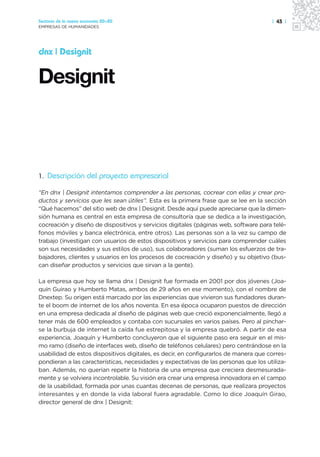 Sectores de la nueva economía 20+20                                                   | 43 |
EMPRESAS DE HUMANIDADES




dnx | Designit




1. Descripción del proyecto empresarial

“En dnx | Designit intentamos comprender a las personas, cocrear con ellas y crear pro-
ductos y servicios que les sean útiles”. Esta es la primera frase que se lee en la sección
“Qué hacemos” del sitio web de dnx | Designit. Desde aquí puede apreciarse que la dimen-
sión humana es central en esta empresa de consultoría que se dedica a la investigación,
cocreación y diseño de dispositivos y servicios digitales (páginas web, software para telé-
fonos móviles y banca electrónica, entre otros). Las personas son a la vez su campo de
trabajo (investigan con usuarios de estos dispositivos y servicios para comprender cuáles
son sus necesidades y sus estilos de uso), sus colaboradores (suman los esfuerzos de tra-
bajadores, clientes y usuarios en los procesos de cocreación y diseño) y su objetivo (bus-
can diseñar productos y servicios que sirvan a la gente).

La empresa que hoy se llama dnx | Designit fue formada en 2001 por dos jóvenes (Joa-
quín Guirao y Humberto Matas, ambos de 29 años en ese momento), con el nombre de
Dnextep. Su origen está marcado por las experiencias que vivieron sus fundadores duran-
te el boom de internet de los años noventa. En esa época ocuparon puestos de dirección
en una empresa dedicada al diseño de páginas web que creció exponencialmente, llegó a
tener más de 600 empleados y contaba con sucursales en varios países. Pero al pinchar-
se la burbuja de internet la caída fue estrepitosa y la empresa quebró. A partir de esa
experiencia, Joaquín y Humberto concluyeron que el siguiente paso era seguir en el mis-
mo ramo (diseño de interfaces web, diseño de teléfonos celulares) pero centrándose en la
usabilidad de estos dispositivos digitales, es decir, en configurarlos de manera que corres-
pondieran a las características, necesidades y expectativas de las personas que los utiliza-
ban. Además, no querían repetir la historia de una empresa que creciera desmesurada-
mente y se volviera incontrolable. Su visión era crear una empresa innovadora en el campo
de la usabilidad, formada por unas cuantas decenas de personas, que realizara proyectos
interesantes y en donde la vida laboral fuera agradable. Como lo dice Joaquín Girao,
director general de dnx | Designit:
 