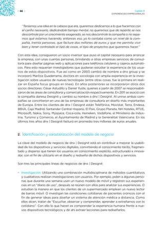 | 44 |                                                                                Capítulo 2
                                                                    EXPERIENCIAS EMPRESARIALES




   “Teníamos una idea en la cabeza que era, queremos dedicarnos a lo que hacemos con
   el cariño necesario, dedicándole tiempo mental, no queremos que de repente se nos
   descontrole por un crecimiento exagerado, se nos descontrole la compañía o no sepa-
   mos qué estamos haciendo, entonces eso, yo lo contaba como un nivel de la com-
   pañía, treinta personas, que facture dos millones de euros y que me permita vivir
   bien y tener controlado el tipo de cosas, el tipo de proyectos que queremos hacer.”

Con esta idea, consiguieron un socio inversor que puso el capital necesario para arrancar
la empresa, con unas cuantas personas, brindando a otras empresas servicios de consul-
toría para diseñar páginas web y aplicaciones para teléfonos celulares y cajeros automáti-
cos. Para esto requerían investigadores que pudieran estudiar la experiencia de los usua-
rios de estos dispositivos. Fue así como en 2003 cambió de nombre a dnx group y se
incorporó Maritza Guaderrama, doctora en sociología con amplia experiencia en la inves-
tigación sobre usuarios de nuevas tecnologías (entre otras cosas, fue la primera en reali-
zar en España focus groups en línea). En años posteriores se incorporaron otros dos
socios directores: César Astudillo y Daniel Yuste, quienes a partir de 2007 se responsabili-
zaron de las áreas de consultoría y comercialización respectivamente. En 2011 se asoció con
la compañía danesa Designit y cambio su nombre a dnx | Designit. Al unirse ambas com-
pañías se convirtieron en una de las empresas de consultoría en diseño más importantes
de Europa. Entre los clientes de dnx | Designit están Telefónica, Movistar, Terra, Endesa,
BBVA, Caja Madrid, Santander Central Hispano, El País, Grupo Planeta, NH Hoteles, RTVE,
Microsoft, Nokia, Sony, Myspace, Coca-cola, Heineken, Vodafone, el Ministerio de Indus-
tria, Turismo y Comercio, el Ayuntamiento de Madrid y la Generalitat Valenciana. En los
últimos tres años dnx | Designit facturó en promedio tres millones de euros anuales.



2. Identificación y caracterización del modelo de negocio

La clave del modelo de negocio de dnx | Designit está en contribuir a mejorar la usabili-
dad de los dispositivos y servicios digitales, convirtiendo el conocimiento tácito, fragmen-
tado y disperso que tienen los usuarios en conocimiento explícito, estructurado e innova-
dor, con el fin de utilizarlo en el diseño y rediseño de dichos dispositivos y servicios.

Son tres las principales líneas de negocios de dnx | Designit:

• Investigación: Utilizando una combinación multidisciplinaria de métodos cuantitativos
  y cualitativos realizan investigaciones con usuarios. Por ejemplo, piden a algunas perso-
  nas que durante una semana usen un nuevo modelo de móvil y registren sus experien-
  cias en un “diario de uso”, después se reúnen con ellos para analizar sus experiencias. O
  estudian la manera en que los clientes de un supermercado emplean un nuevo lector
  de barras móvil. O investigan las condiciones cotidianas de pacientes crónicos con el
  fin de generar ideas para diseñar un sistema de atención médica a distancia. Como
  ellos dicen, tratan de “Escuchar, observar y comprender, aprender a extrañarnos con lo
  cotidiano”. Con ello lo que hacen es comprender la experiencia humana frente a nue-
  vos dispositivos tecnológicos y de ahí extraer lecciones para rediseñarlos.
 