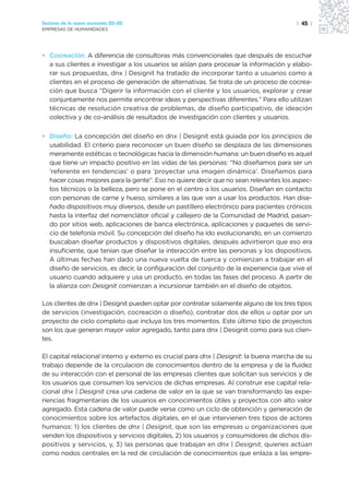 Sectores de la nueva economía 20+20                                                    | 45 |
EMPRESAS DE HUMANIDADES




• Cocreación: A diferencia de consultoras más convencionales que después de escuchar
  a sus clientes e investigar a los usuarios se aíslan para procesar la información y elabo-
  rar sus propuestas, dnx | Designit ha tratado de incorporar tanto a usuarios como a
  clientes en el proceso de generación de alternativas. Se trata de un proceso de cocrea-
  ción que busca “Digerir la información con el cliente y los usuarios, explorar y crear
  conjuntamente nos permite encontrar ideas y perspectivas diferentes.” Para ello utilizan
  técnicas de resolución creativa de problemas, de diseño participativo, de ideación
  colectiva y de co-análisis de resultados de investigación con clientes y usuarios.

• Diseño: La concepción del diseño en dnx | Designit está guiada por los principios de
  usabilidad. El criterio para reconocer un buen diseño se desplaza de las dimensiones
  meramente estéticas o tecnológicas hacia la dimensión humana: un buen diseño es aquel
  que tiene un impacto positivo en las vidas de las personas: “No diseñamos para ser un
  ‘referente en tendencias’ o para ‘proyectar una imagen dinámica’. Diseñamos para
  hacer cosas mejores para la gente”. Eso no quiere decir que no sean relevantes los aspec-
  tos técnicos o la belleza, pero se pone en el centro a los usuarios. Diseñan en contacto
  con personas de carne y hueso, similares a las que van a usar los productos. Han dise-
  ñado dispositivos muy diversos, desde un pastillero electrónico para pacientes crónicos
  hasta la interfaz del nomenclátor oficial y callejero de la Comunidad de Madrid, pasan-
  do por sitios web, aplicaciones de banca electrónica, aplicaciones y paquetes de servi-
  cio de telefonía móvil. Su concepción del diseño ha ido evolucionando, en un comienzo
  buscaban diseñar productos y dispositivos digitales, después advirtieron que eso era
  insuficiente, que tenían que diseñar la interacción entre las personas y los dispositivos.
  A últimas fechas han dado una nueva vuelta de tuerca y comienzan a trabajar en el
  diseño de servicios, es decir, la configuración del conjunto de la experiencia que vive el
  usuario cuando adquiere y usa un producto, en todas las fases del proceso. A partir de
  la alianza con Designit comienzan a incursionar también en el diseño de objetos.

Los clientes de dnx | Designit pueden optar por contratar solamente alguno de los tres tipos
de servicios (investigación, cocreación o diseño), contratar dos de ellos u optar por un
proyecto de ciclo completo que incluya los tres momentos. Este último tipo de proyectos
son los que generan mayor valor agregado, tanto para dnx | Designit como para sus clien-
tes.

El capital relacional interno y externo es crucial para dnx | Designit: la buena marcha de su
trabajo depende de la circulación de conocimientos dentro de la empresa y de la fluidez
de su interacción con el personal de las empresas clientes que solicitan sus servicios y de
los usuarios que consumen los servicios de dichas empresas. Al construir ese capital rela-
cional dnx | Designit crea una cadena de valor en la que se van transformando las expe-
riencias fragmentarias de los usuarios en conocimientos útiles y proyectos con alto valor
agregado. Esta cadena de valor puede verse como un ciclo de obtención y generación de
conocimientos sobre los artefactos digitales, en el que intervienen tres tipos de actores
humanos: 1) los clientes de dnx | Designit, que son las empresas u organizaciones que
venden los dispositivos y servicios digitales, 2) los usuarios y consumidores de dichos dis-
positivos y servicios, y, 3) las personas que trabajan en dnx | Designit, quienes actúan
como nodos centrales en la red de circulación de conocimientos que enlaza a las empre-
 