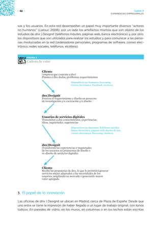 | 46 |                                                                                             Capítulo 2
                                                                                 EXPERIENCIAS EMPRESARIALES




sas y los usuarios. En esta red desempeñan un papel muy importante diversos “actores
no humanos” (Latour, 2008): por un lado los artefactos mismos que son objeto de los
estudios de dnx | Designit (teléfonos móviles, páginas web, banca electrónica) y, por otro,
los dispositivos que son utilizados para realizar los estudios y para comunicar a las perso-
nas involucradas en la red (ordenadores personales, programas de software, correo elec-
trónico, redes sociales, teléfonos, etcétera).


         FIGURA 3

         Cadena de valor

                    Cliente
                    (empresa que contrata a dnx)
                    Plantea a dnx dudas, problemas requerimientos
                                            Dispositivos no-humanos: Basecamp,
                                            correo electrónico, Facebook, etcétera.



                    dnx|Designit
                    Procesa el requerimiento y diseña un proyecto
                    de investigación y/o cocreación y/o diseño




                    Usuarios de servicios digitales
                    Transmiten a dnx conocimientos, experiencias,
                    ideas, inquietudes, sugerencias
                                            Dispositivos no-humanos: Teléfonos móviles
                                            banca electrónica, páginas web, diarios de uso,
                                            correo electrónico, Basecamp, etcétera.



                    dnx|Designit
                    Transforma las experiencias e inquietudes
                    de los usuarios en propuestas de diseño o
                    re-diseño de servicios digitales




                    Cliente
                    Recibe las propuestas de dnx, lo que le permitirá generar
                    servicios mejor adaptados a las necesidades de los
                    usuarios, ampliando su mercado o generando mayor
                    valor agregado




3. El papel de la innovación

Las oficinas de dnx | Designit se ubican en Madrid, cerca de Plaza de España. Desde que
uno entra se tiene la impresión de haber llegado a un lugar de trabajo original, con tonos
lúdicos. En paredes de vidrio, en los muros, en columnas o en los techos están escritas
 
