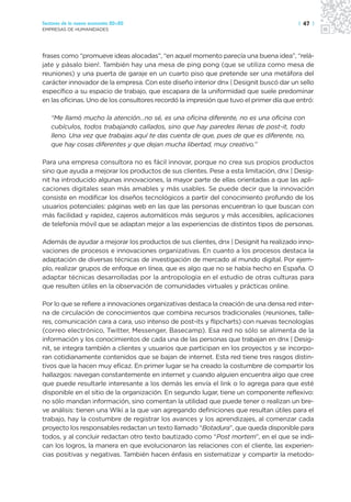 Sectores de la nueva economía 20+20                                                     | 47 |
EMPRESAS DE HUMANIDADES




frases como “promueve ideas alocadas”, “en aquel momento parecía una buena idea”, “relá-
jate y pásalo bien!. También hay una mesa de ping pong (que se utiliza como mesa de
reuniones) y una puerta de garaje en un cuarto piso que pretende ser una metáfora del
carácter innovador de la empresa. Con este diseño interior dnx | Designit buscó dar un sello
específico a su espacio de trabajo, que escapara de la uniformidad que suele predominar
en las oficinas. Uno de los consultores recordó la impresión que tuvo el primer día que entró:

   “Me llamó mucho la atención…no sé, es una oficina diferente, no es una oficina con
   cubículos, todos trabajando callados, sino que hay paredes llenas de post-it, todo
   lleno. Una vez que trabajas aquí te das cuenta de que, pues de que es diferente, no,
   que hay cosas diferentes y que dejan mucha libertad, muy creativo.”

Para una empresa consultora no es fácil innovar, porque no crea sus propios productos
sino que ayuda a mejorar los productos de sus clientes. Pese a esta limitación, dnx | Desig-
nit ha introducido algunas innovaciones, la mayor parte de ellas orientadas a que las apli-
caciones digitales sean más amables y más usables. Se puede decir que la innovación
consiste en modificar los diseños tecnológicos a partir del conocimiento profundo de los
usuarios potenciales: páginas web en las que las personas encuentran lo que buscan con
más facilidad y rapidez, cajeros automáticos más seguros y más accesibles, aplicaciones
de telefonía móvil que se adaptan mejor a las experiencias de distintos tipos de personas.

Además de ayudar a mejorar los productos de sus clientes, dnx | Designit ha realizado inno-
vaciones de procesos e innovaciones organizativas. En cuanto a los procesos destaca la
adaptación de diversas técnicas de investigación de mercado al mundo digital. Por ejem-
plo, realizar grupos de enfoque en línea, que es algo que no se había hecho en España. O
adaptar técnicas desarrolladas por la antropología en el estudio de otras culturas para
que resulten útiles en la observación de comunidades virtuales y prácticas online.

Por lo que se refiere a innovaciones organizativas destaca la creación de una densa red inter-
na de circulación de conocimientos que combina recursos tradicionales (reuniones, talle-
res, comunicación cara a cara, uso intenso de post-its y flipcharts) con nuevas tecnologías
(correo electrónico, Twitter, Messenger, Basecamp). Esa red no sólo se alimenta de la
información y los conocimientos de cada una de las personas que trabajan en dnx | Desig-
nit, se integra también a clientes y usuarios que participan en los proyectos y se incorpo-
ran cotidianamente contenidos que se bajan de internet. Esta red tiene tres rasgos distin-
tivos que la hacen muy eficaz. En primer lugar se ha creado la costumbre de compartir los
hallazgos: navegan constantemente en internet y cuando alguien encuentra algo que cree
que puede resultarle interesante a los demás les envía el link o lo agrega para que esté
disponible en el sitio de la organización. En segundo lugar, tiene un componente reflexivo:
no sólo mandan información, sino comentan la utilidad que puede tener o realizan un bre-
ve análisis: tienen una Wiki a la que van agregando definiciones que resultan útiles para el
trabajo, hay la costumbre de registrar los avances y los aprendizajes, al comenzar cada
proyecto los responsables redactan un texto llamado “Botadura”, que queda disponible para
todos, y al concluir redactan otro texto bautizado como “Post mortem”, en el que se indi-
can los logros, la manera en que evolucionaron las relaciones con el cliente, las experien-
cias positivas y negativas. También hacen énfasis en sistematizar y compartir la metodo-
 