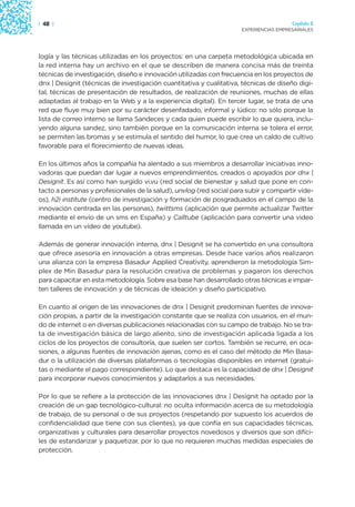 | 48 |                                                                                 Capítulo 2
                                                                     EXPERIENCIAS EMPRESARIALES




logía y las técnicas utilizadas en los proyectos: en una carpeta metodológica ubicada en
la red interna hay un archivo en el que se describen de manera concisa más de treinta
técnicas de investigación, diseño e innovación utilizadas con frecuencia en los proyectos de
dnx | Designit (técnicas de investigación cuantitativa y cualitativa, técnicas de diseño digi-
tal, técnicas de presentación de resultados, de realización de reuniones, muchas de ellas
adaptadas al trabajo en la Web y a la experiencia digital). En tercer lugar, se trata de una
red que fluye muy bien por su carácter desenfadado, informal y lúdico: no sólo porque la
lista de correo interno se llama Sandeces y cada quien puede escribir lo que quiera, inclu-
yendo alguna sandez, sino también porque en la comunicación interna se tolera el error,
se permiten las bromas y se estimula el sentido del humor, lo que crea un caldo de cultivo
favorable para el florecimiento de nuevas ideas.

En los últimos años la compañía ha alentado a sus miembros a desarrollar iniciativas inno-
vadoras que puedan dar lugar a nuevos emprendimientos, creados o apoyados por dnx |
Designit. Es así como han surgido vi.vu (red social de bienestar y salud que pone en con-
tacto a personas y profesionales de la salud), unvlog (red social para subir y compartir víde-
os), h2i institute (centro de investigación y formación de posgraduados en el campo de la
innovación centrada en las personas), twittsms (aplicación que permite actualizar Twitter
mediante el envío de un sms en España) y Calltube (aplicación para convertir una video
llamada en un vídeo de youtube).

Además de generar innovación interna, dnx | Designit se ha convertido en una consultora
que ofrece asesoría en innovación a otras empresas. Desde hace varios años realizaron
una alianza con la empresa Basadur Applied Creativity, aprendieron la metodología Sim-
plex de Min Basadur para la resolución creativa de problemas y pagaron los derechos
para capacitar en esta metodología. Sobre esa base han desarrollado otras técnicas e impar-
ten talleres de innovación y de técnicas de ideación y diseño participativo.

En cuanto al origen de las innovaciones de dnx | Designit predominan fuentes de innova-
ción propias, a partir de la investigación constante que se realiza con usuarios, en el mun-
do de internet o en diversas publicaciones relacionadas con su campo de trabajo. No se tra-
ta de investigación básica de largo aliento, sino de investigación aplicada ligada a los
ciclos de los proyectos de consultoría, que suelen ser cortos. También se recurre, en oca-
siones, a algunas fuentes de innovación ajenas, como es el caso del método de Min Basa-
dur o la utilización de diversas plataformas o tecnologías disponibles en internet (gratui-
tas o mediante el pago correspondiente). Lo que destaca es la capacidad de dnx | Designit
para incorporar nuevos conocimientos y adaptarlos a sus necesidades.

Por lo que se refiere a la protección de las innovaciones dnx | Designit ha optado por la
creación de un gap tecnológico-cultural: no oculta información acerca de su metodología
de trabajo, de su personal o de sus proyectos (respetando por supuesto los acuerdos de
confidencialidad que tiene con sus clientes), ya que confía en sus capacidades técnicas,
organizativas y culturales para desarrollar proyectos novedosos y diversos que son difíci-
les de estandarizar y paquetizar, por lo que no requieren muchas medidas especiales de
protección.
 