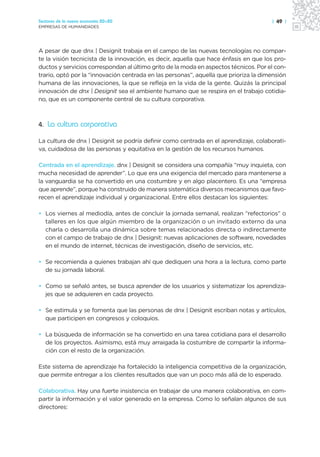 Sectores de la nueva economía 20+20                                                   | 49 |
EMPRESAS DE HUMANIDADES




A pesar de que dnx | Designit trabaja en el campo de las nuevas tecnologías no compar-
te la visión tecnicista de la innovación, es decir, aquella que hace énfasis en que los pro-
ductos y servicios correspondan al último grito de la moda en aspectos técnicos. Por el con-
trario, optó por la “innovación centrada en las personas”, aquella que prioriza la dimensión
humana de las innovaciones, la que se refleja en la vida de la gente. Quizás la principal
innovación de dnx | Designit sea el ambiente humano que se respira en el trabajo cotidia-
no, que es un componente central de su cultura corporativa.



4. La cultura corporativa

La cultura de dnx | Designit se podría definir como centrada en el aprendizaje, colaborati-
va, cuidadosa de las personas y equitativa en la gestión de los recursos humanos.

Centrada en el aprendizaje. dnx | Designit se considera una compañía “muy inquieta, con
mucha necesidad de aprender”. Lo que era una exigencia del mercado para mantenerse a
la vanguardia se ha convertido en una costumbre y en algo placentero. Es una “empresa
que aprende”, porque ha construido de manera sistemática diversos mecanismos que favo-
recen el aprendizaje individual y organizacional. Entre ellos destacan los siguientes:

• Los viernes al mediodía, antes de concluir la jornada semanal, realizan “refectorios” o
  talleres en los que algún miembro de la organización o un invitado externo da una
  charla o desarrolla una dinámica sobre temas relacionados directa o indirectamente
  con el campo de trabajo de dnx | Designit: nuevas aplicaciones de software, novedades
  en el mundo de internet, técnicas de investigación, diseño de servicios, etc.

• Se recomienda a quienes trabajan ahí que dediquen una hora a la lectura, como parte
  de su jornada laboral.

• Como se señaló antes, se busca aprender de los usuarios y sistematizar los aprendiza-
  jes que se adquieren en cada proyecto.

• Se estimula y se fomenta que las personas de dnx | Designit escriban notas y artículos,
  que participen en congresos y coloquios.

• La búsqueda de información se ha convertido en una tarea cotidiana para el desarrollo
  de los proyectos. Asimismo, está muy arraigada la costumbre de compartir la informa-
  ción con el resto de la organización.

Este sistema de aprendizaje ha fortalecido la inteligencia competitiva de la organización,
que permite entregar a los clientes resultados que van un poco más allá de lo esperado.

Colaborativa. Hay una fuerte insistencia en trabajar de una manera colaborativa, en com-
partir la información y el valor generado en la empresa. Como lo señalan algunos de sus
directores:
 
