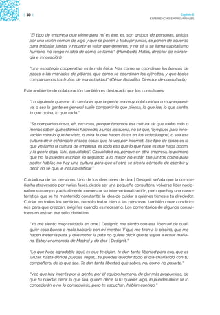 | 50 |                                                                                 Capítulo 2
                                                                     EXPERIENCIAS EMPRESARIALES




   “El tipo de empresa que viene para mí es ése, es, son grupos de personas, unidas
   por una visión común de algo y que se ponen a trabajar juntas, se ponen de acuerdo
   para trabajar juntas y repartir el valor que generen, y no sé si se llama capitalismo
   humano, no tengo ni idea de cómo se llama.” (Humberto Matas, director de estrate-
   gia e innovación)

   “Una estrategia cooperativa es la más ética. Más como se coordinan los bancos de
   peces o las manadas de pájaros, que como se coordinan los ejércitos, y que todos
   compartamos los frutos de esa actividad” (César Astudillo, Director de consultoría)

Este ambiente de colaboración también es destacado por los consultores:

   “Lo siguiente que me di cuenta es que la gente era muy colaborativa o muy expresi-
   va, o sea la gente en general suele compartir lo que piensa, lo que lee, lo que siente,
   lo que opina, lo que todo.”

   “Se comparten cosas, eh, recursos, porque tenemos esa cultura de que todos más o
   menos saben qué estamos haciendo, a unos les suena, no sé qué, ‘oye pues para inno-
   vación mira lo que he visto, o mira lo que hacen éstos en los videojuegos’, o sea esa
   cultura de ir echándole al saco cosas que tú ves por Internet. Ese tipo de cosas es lo
   que yo llamo la cultura de empresa, es todo eso que lo que hace es que haga boom,
   y la gente diga, ‘¡ah!, casualidad’. Casualidad no, porque en otra empresa, lo primero
   que no lo puedes escribir, lo segundo a lo mejor no están tan juntos como para
   poder hablar, no hay una cultura para que el otro se sienta cómodo de escribir y
   decir no sé qué, e incluso criticar.”

Cuidadosa de las personas. Uno de los directores de dnx | Designit señala que la compa-
ñía ha atravesado por varias fases, desde ser una pequeña consultora, volverse líder nacio-
nal en su campo y actualmente comenzar su internacionalización, pero que hay una carac-
terística que se ha mantenido constante: la idea de cuidar a quienes tienes a tu alrededor.
Cuidar en todos los sentidos, no sólo tratar bien a las personas, también crear condicio-
nes para que crezcan, exigirles cuando es necesario. Los comentarios de algunos consul-
tores muestran ese sello distintivo:

   “Yo me siento muy cuidada en dnx | Designit, me siento con esa libertad de cual-
   quier cosa buena o mala hablarla con mi mentor. Y que me tiran a la piscina, que me
   hacen meter la pata, y que meter la pata no quiere decir que te vayan a echar maña-
   na. Estoy enamorada de Madrid y de dnx | Designit.”

   “Lo que hace agradable aquí, es que te dejan, te dan tanta libertad para eso, que es
   lanzar, hasta dónde puedes llegar,…te puedes quedar todo el día charlando con tu
   compañero, de lo que sea. Te dan tanta libertad que sabes, no, como no pasarte.”

   “Veo que hay interés por la gente, por el equipo humano, de dar más propuestas, de
   que tú puedas decir lo que sea, quiero decir, si tú quieres algo, lo puedes decir, te lo
   concederán o no lo conseguirás, pero te escuchan, hablan contigo.”
 