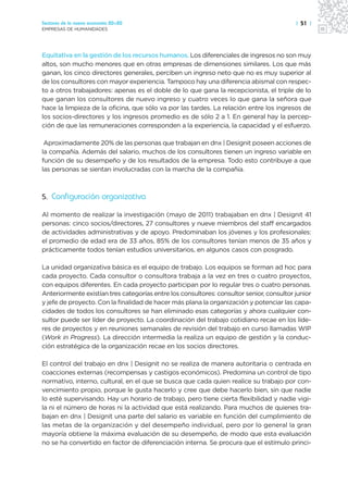 Sectores de la nueva economía 20+20                                                       | 51 |
EMPRESAS DE HUMANIDADES




Equitativa en la gestión de los recursos humanos. Los diferenciales de ingresos no son muy
altos, son mucho menores que en otras empresas de dimensiones similares. Los que más
ganan, los cinco directores generales, perciben un ingreso neto que no es muy superior al
de los consultores con mayor experiencia. Tampoco hay una diferencia abismal con respec-
to a otros trabajadores: apenas es el doble de lo que gana la recepcionista, el triple de lo
que ganan los consultores de nuevo ingreso y cuatro veces lo que gana la señora que
hace la limpieza de la oficina, que sólo va por las tardes. La relación entre los ingresos de
los socios-directores y los ingresos promedio es de sólo 2 a 1. En general hay la percep-
ción de que las remuneraciones corresponden a la experiencia, la capacidad y el esfuerzo.

 Aproximadamente 20% de las personas que trabajan en dnx | Designit poseen acciones de
la compañía. Además del salario, muchos de los consultores tienen un ingreso variable en
función de su desempeño y de los resultados de la empresa. Todo esto contribuye a que
las personas se sientan involucradas con la marcha de la compañía.



5. Configuración organizativa

Al momento de realizar la investigación (mayo de 2011) trabajaban en dnx | Designit 41
personas: cinco socios/directores, 27 consultores y nueve miembros del staff encargados
de actividades administrativas y de apoyo. Predominaban los jóvenes y los profesionales:
el promedio de edad era de 33 años, 85% de los consultores tenían menos de 35 años y
prácticamente todos tenían estudios universitarios, en algunos casos con posgrado.

La unidad organizativa básica es el equipo de trabajo. Los equipos se forman ad hoc para
cada proyecto. Cada consultor o consultora trabaja a la vez en tres o cuatro proyectos,
con equipos diferentes. En cada proyecto participan por lo regular tres o cuatro personas.
Anteriormente existían tres categorías entre los consultores: consultor senior, consultor junior
y jefe de proyecto. Con la finalidad de hacer más plana la organización y potenciar las capa-
cidades de todos los consultores se han eliminado esas categorías y ahora cualquier con-
sultor puede ser líder de proyecto. La coordinación del trabajo cotidiano recae en los líde-
res de proyectos y en reuniones semanales de revisión del trabajo en curso llamadas WIP
(Work in Progress). La dirección intermedia la realiza un equipo de gestión y la conduc-
ción estratégica de la organización recae en los socios directores.

El control del trabajo en dnx | Designit no se realiza de manera autoritaria o centrada en
coacciones externas (recompensas y castigos económicos). Predomina un control de tipo
normativo, interno, cultural, en el que se busca que cada quien realice su trabajo por con-
vencimiento propio, porque le gusta hacerlo y cree que debe hacerlo bien, sin que nadie
lo esté supervisando. Hay un horario de trabajo, pero tiene cierta flexibilidad y nadie vigi-
la ni el número de horas ni la actividad que está realizando. Para muchos de quienes tra-
bajan en dnx | Designit una parte del salario es variable en función del cumplimiento de
las metas de la organización y del desempeño individual, pero por lo general la gran
mayoría obtiene la máxima evaluación de su desempeño, de modo que esta evaluación
no se ha convertido en factor de diferenciación interna. Se procura que el estímulo princi-
 