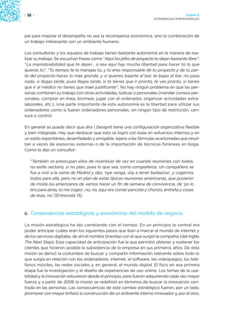| 52 |                                                                                  Capítulo 2
                                                                      EXPERIENCIAS EMPRESARIALES




pal para mejorar el desempeño no sea la recompensa económica, sino la combinación de
un trabajo interesante con un ambiente humano.

Los consultores y los equipos de trabajo tienen bastante autonomía en la manera de rea-
lizar su trabajo. Se escuchan frases como “Aquí los jefes de proyecto te dejan bastante libre”;
“La maniobrabilidad que te dejan , o sea aquí hay mucha libertad para hacer tú lo que
quieras tú”, “Tu tiempo te lo manejas tú, y tú eres responsable de tu proyecto y de tu par-
te del proyecto haces lo más grande, y si quieres bajarte al bar, te bajas al bar, no pasa
nada, si llegas tarde, pues llegas tarde, si te tienes que ir pronto, te vas pronto, si tienes
que ir al médico no tienes que traer justificante”. No hay ningún problema en que las per-
sonas combinen su trabajo con otras actividades, lúdicas o personales (mandar correos per-
sonales, comprar en línea, bromear, jugar con el ordenador, organizar actividades extra-
laborales, etc.). Una parte importante de esta autonomía es la libertad para utilizar sus
ordenadores como si fueran ordenadores personales, sin ningún tipo de restricción, cen-
sura o control.

En general se puede decir que dnx | Designit tiene una configuración organizativa flexible
y bien integrada. Hay que destacar que esto se logró con base en esfuerzos internos y en
un estilo espontáneo, desenfadado y amigable, lejano a las fórmulas acartonadas que resul-
tan a veces de asesorías externas o de la importación de técnicas foráneas en boga.
Como lo dijo un consultor:

   “También se preocupan ellos de incentivar de vez en cuando reuniones con todos,
   no estilo sectario, si no plan, pues lo que sea, como compañeros. Un compañero se
   fue a vivir a la sierra de Madrid y dijo, ‘oye venga, voy a tener barbacoa’, y cogemos
   todos para allá, pero no en plan de estas típicas reuniones americanas, que pusieron
   de moda los americanos de vamos hacer un fin de semana de convivencia, de ‘yo lo
   tiro para atrás, tú me coges’, no, no, aquí era comer panceta y chorizo, entraña y cosas
   de ésas, no.”(Entrevista 15)



6. Consecuencias estratégicas y económicas del modelo de negocio

La misión estratégica ha ido cambiando con el tiempo. En un principio lo central era
poder anticipar cuáles eran los siguientes pasos que iban a marcar el mundo de internet y
de los servicios digitales, de ahí el nombre Dnextep con el que surgió la compañía (del inglés
The Next Step). Esta capacidad de anticipación fue la que permitió obtener y sostener los
clientes que hicieron posible la subsistencia de la empresa en sus primeros años. De esta
misión se derivó la costumbre de buscar y compartir información relevante sobre todo lo
que surgía en relación con los ordenadores, internet, el software, los videojuegos, los telé-
fonos móviles, las redes sociales y, en general, el mundo digital. El foco en esa primera
etapa fue la investigación y el diseño de experiencias de uso online. Los temas de la usa-
bilidad y la innovación estuvieron desde el principio, pero fueron adquiriendo cada vez mayor
fuerza y a partir de 2006 la misión se redefinió en términos de buscar la innovación cen-
trada en las personas. Las consecuencias de este cambio estratégico fueron, por un lado,
promover con mayor énfasis la construcción de un ambiente interno innovador y, por el otro,
 
