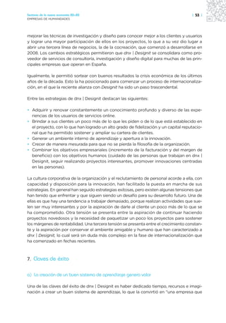 Sectores de la nueva economía 20+20                                                   | 53 |
EMPRESAS DE HUMANIDADES




mejorar las técnicas de investigación y diseño para conocer mejor a los clientes y usuarios
y lograr una mayor participación de ellos en los proyectos, lo que a su vez dio lugar a
abrir una tercera línea de negocios, la de la cocreación, que comenzó a desarrollarse en
2008. Los cambios estratégicos permitieron que dnx | Designit se consolidara como pro-
veedor de servicios de consultoría, investigación y diseño digital para muchas de las prin-
cipales empresas que operan en España.

Igualmente, le permitió sortear con buenos resultados la crisis económica de los últimos
años de la década. Esto la ha posicionado para comenzar un proceso de internacionaliza-
ción, en el que la reciente alianza con Designit ha sido un paso trascendental.

Entre las estrategias de dnx | Designit destacan las siguientes:

• Adquirir y renovar constantemente un conocimiento profundo y diverso de las expe-
  riencias de los usuarios de servicios online.
• Brindar a sus clientes un poco más de lo que les piden o de lo que está establecido en
  el proyecto, con lo que han logrado un alto grado de fidelización y un capital reputacio-
  nal que ha permitido sostener y ampliar su cartera de clientes.
• Generar un ambiente interno de aprendizaje y apertura a la innovación.
• Crecer de manera mesurada para que no se pierda la filosofía de la organización.
• Combinar los objetivos empresariales (incremento de la facturación y del margen de
  beneficio) con los objetivos humanos (cuidado de las personas que trabajan en dnx |
  Designit, seguir realizando proyectos interesantes, promover innovaciones centradas
  en las personas).

La cultura corporativa de la organización y el reclutamiento de personal acorde a ella, con
capacidad y disposición para la innovación, han facilitado la puesta en marcha de sus
estrategias. En general han seguido estrategias exitosas, pero existen algunas tensiones que
han tenido que enfrentar y que siguen siendo un desafío para su desarrollo futuro. Una de
ellas es que hay una tendencia a trabajar demasiado, porque realizan actividades que sue-
len ser muy interesantes y por la aspiración de darle al cliente un poco más de lo que se
ha comprometido. Otra tensión se presenta entre la aspiración de continuar haciendo
proyectos novedosos y la necesidad de paquetizar un poco los proyectos para sostener
los márgenes de rentabilidad. Una tercera tensión se presenta entre el crecimiento constan-
te y la aspiración por conservar el ambiente amigable y humano que han caracterizado a
dnx | Designit, lo cual será sin duda más complejo en la fase de internacionalización que
ha comenzado en fechas recientes.



7. Claves de éxito


a) La creación de un buen sistema de aprendizaje genera valor

Una de las claves del éxito de dnx | Designit es haber dedicado tiempo, recursos e imagi-
nación a crear un buen sistema de aprendizaje, lo que la convirtió en “una empresa que
 