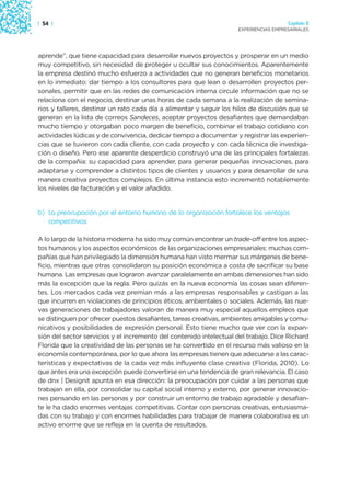 | 54 |                                                                                Capítulo 2
                                                                    EXPERIENCIAS EMPRESARIALES




aprende”, que tiene capacidad para desarrollar nuevos proyectos y prosperar en un medio
muy competitivo, sin necesidad de proteger u ocultar sus conocimientos. Aparentemente
la empresa destinó mucho esfuerzo a actividades que no generan beneficios monetarios
en lo inmediato: dar tiempo a los consultores para que lean o desarrollen proyectos per-
sonales, permitir que en las redes de comunicación interna circule información que no se
relaciona con el negocio, destinar unas horas de cada semana a la realización de semina-
rios y talleres, destinar un rato cada día a alimentar y seguir los hilos de discusión que se
generan en la lista de correos Sandeces, aceptar proyectos desafiantes que demandaban
mucho tiempo y otorgaban poco margen de beneficio, combinar el trabajo cotidiano con
actividades lúdicas y de convivencia, dedicar tiempo a documentar y registrar las experien-
cias que se tuvieron con cada cliente, con cada proyecto y con cada técnica de investiga-
ción o diseño. Pero ese aparente desperdicio construyó una de las principales fortalezas
de la compañía: su capacidad para aprender, para generar pequeñas innovaciones, para
adaptarse y comprender a distintos tipos de clientes y usuarios y para desarrollar de una
manera creativa proyectos complejos. En última instancia esto incrementó notablemente
los niveles de facturación y el valor añadido.


b) La preocupación por el entorno humano de la organización fortalece las ventajas
   competitivas

A lo largo de la historia moderna ha sido muy común encontrar un trade-off entre los aspec-
tos humanos y los aspectos económicos de las organizaciones empresariales: muchas com-
pañías que han privilegiado la dimensión humana han visto mermar sus márgenes de bene-
ficio, mientras que otras consolidaron su posición económica a costa de sacrificar su base
humana. Las empresas que lograron avanzar paralelamente en ambas dimensiones han sido
más la excepción que la regla. Pero quizás en la nueva economía las cosas sean diferen-
tes. Los mercados cada vez premian más a las empresas responsables y castigan a las
que incurren en violaciones de principios éticos, ambientales o sociales. Además, las nue-
vas generaciones de trabajadores valoran de manera muy especial aquellos empleos que
se distinguen por ofrecer puestos desafiantes, tareas creativas, ambientes amigables y comu-
nicativos y posibilidades de expresión personal. Esto tiene mucho que ver con la expan-
sión del sector servicios y el incremento del contenido intelectual del trabajo. Dice Richard
Florida que la creatividad de las personas se ha convertido en el recurso más valioso en la
economía contemporánea, por lo que ahora las empresas tienen que adecuarse a las carac-
terísticas y expectativas de la cada vez más influyente clase creativa (Florida, 2010). Lo
que antes era una excepción puede convertirse en una tendencia de gran relevancia. El caso
de dnx | Designit apunta en esa dirección: la preocupación por cuidar a las personas que
trabajan en ella, por consolidar su capital social interno y externo, por generar innovacio-
nes pensando en las personas y por construir un entorno de trabajo agradable y desafian-
te le ha dado enormes ventajas competitivas. Contar con personas creativas, entusiasma-
das con su trabajo y con enormes habilidades para trabajar de manera colaborativa es un
activo enorme que se refleja en la cuenta de resultados.
 