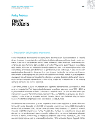 Sectores de la nueva economía 20+20                                                      | 55 |
EMPRESAS DE HUMANIDADES




Funky Projects




1. Descripción del proyecto empresarial.

Funky Projects se define como una consultoría de innovación especializada en el diseño
de servicios (service design), la creatividad estratégica y la innovación centrada en las per-
sonas y destinada a empresas e instituciones. Ahí radica precisamente su relevancia como
empresa de base humana. Como indica su creador: “hay gente que innova en tecnología,
pero vamos a innovar en las relaciones entre personas, para que las relaciones sean más
excitantes y divertidas, para tratar que la gente disfrute de su trabajo…”. Esta innovación
puede implicar la creación de un servicio peer-to-peer de alquiler de coches particulares,
el diseño de estrategias para posicionar una determinada marca o crear nuevas experien-
cias a partir de rutinas convencionales (la estancia en una sala de espera de hospital) o gene-
rar futurizaciones para prever el uso potencial de productos o servicios en el futuro (por
ejemplo, consumo de nuevas bebidas).

Asier Pérez (Bilbao, 1970) es el fundador, gurú y gerente de la empresa. Estudió Bellas Artes
en la Universidad del País Vasco, donde luego sería profesor asociado entre 1997 y 2001, y
logró cosechar una notable fama como artista internacional. En 1999 establece una pri-
mera empresa, Asier Pérez González & consonni S.L. (APG&CO), un proyecto de dinami-
zación y potenciación de la escena artística bilbaína ideada para fomentar efectos comu-
nitarios mediante la organización de actividades socioculturales.

No obstante, tras comprobar que sus proyectos artísticos no lograban el efecto de trans-
formación social deseado, en el 2002, e inspirado en empresas como IDEO (consultoría
de servicios pionera en USA), decide crear Aporama Funky Projects, S.L., pasando a deno-
minarse en 2006 simplemente Funky Projects S.L. Aunque fue inicialmente creada por
dos socios, ciertos desacuerdos empresariales e ideológicos hacen que finalmente sólo que-
de Asier al frente. A día de hoy la empresa cuenta con tres socios: Asier (52%), una socia
que se independizó y creó la empresa Pink Gorillas (10%) y Capital Riesgo Euskadi (38%).
 