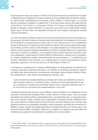 | 56 |                                                                                                  Capítulo 2
                                                                                   EXPERIENCIAS EMPRESARIALES




El nombre de la marca se inspira en el libro Funky Business de los economistas noruegos
J. Ridderstrale y K. Nordström. Su tesis mantiene que la sociedad está cambiando median-
te “fuerzas funk” (globalización, tecnología, nuevos valores…), dando lugar a un mundo
distinto, complejo e inestable (“la aldea funk”), en el que nuevas normas de juego fuerzan
a individuos (“Tú, Funky”) y a empresas (“Funky S.A.”) hacia un cambio de paradigma
donde se adoptan nuevas actitudes si se desea no ya triunfar sino simplemente encajar.
Según Asier, “al leer el libro me deslumbró la idea de crear negocios disruptivos, cambio
cultural, innovación…”.

La visión era devenir referente nacional e internacional del diseño de servicios basado en
las personas. Su misión implica un reposicionamiento: potenciar la investigación I+D, la inter-
nacionalización y la especialización para crear un nicho laboral único y sin competencia
(lo que se denomina un océano azul). En España se cuentan menos de una decena de empre-
sas similares y, frente a éstas, Funky Projects se ha especializado en la “innovación social”,
siendo una de las pocas empresa integradas en el Service Design Network. Su aportación
trata de ser creativa y auténtica: “no se puede innovar cuando todos los del sector esta-
mos analizando y observando lo mismo (DAFOs, benchmarks, estudios de la competen-
cia, análisis estadísticos, análisis comportamiento de consumidores…)”. La diferencia con
el resto, manifiesta Funky Projects, es su autenticidad, la creación de productos únicos,
originales y genuinos. Uno de sus lemas es: Funky Projects imitate us!!

La empresa se compone de un equipo multidisciplinar de siete personas (la mayoría son
mujeres), entusiasta, relativamente joven y con perfiles en branding, periodismo, ingenie-
ría, bellas artes, documentación, comunicación, psicología, historia, diseño, estética, filoso-
fía o arquitectura23. Esto aporta una perspectiva variada y rica:

     “cada uno tiene sus propias destrezas. El trabajo de Funky nos posibilita conocer en
     qué es bueno cada uno. Si necesito acción y contacto con las personas Alex es váli-
     da; si necesito un frontón para confrontar ideas: Irune; si necesito expertise: Irea. A
     mí me buscan en momentos de conceptualización o de crisis.”

Actualmente posee dos oficinas, una en Bilbao y otra en Madrid, y ha trabajado al nivel
nacional e internacional (Holanda, Reino Unido, México, Francia, Suiza…) con un amplio
porcentaje de clientes públicos (administraciones, ayuntamientos, etc.) y empresas priva-
das, como Absolut Vodka, Athletic Club, Cajamadrid, Fundación Deusto, Telefónica, Phi-
lips, Caser Seguros, La Obra Social la Caixa, Converse, Sara Lee, Pepsico o Cruz Verde. Cabe
destacar asimismo sus originales campañas, como Kissarama, que trató de concentrar en
Belfast al mayor número de parejas besándose simultáneamente en el mismo lugar y fue
retransmitido por BBC y SkyNews (Reuters). Su objetivo era generar una gran atención
mediática para propiciar la participación ciudadana en la arena política.




23
   Asier (Bellas Artes), Irune (diseño industrial y espacio público), Alex (Bellas Artes), Begoña (Bellas Artes),
Wilma (empresariales, administración), Beatriz (Historia del Arte y documentación), e Iria (psicología y
antropología).
 
