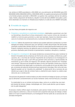 Sectores de la nueva economía 20+20                                                          | 57 |
EMPRESAS DE HUMANIDADES




Las ventas en 2009 ascendieron a 494.492€ con una estimación de 650,000€ para 2011,
800,000€ (2012), 900,000€ (2013) y 1.050.000€ (2014). Su capital social actual es de 154,000€
y los fondos propios ascienden a 269,444€. Los gastos más cuantiosos derivan de salarios,
viajes, hoteles, adquisición de literatura y alquiler: la renta del local (2900€ mensuales) y prés-
tamo destinado a la inversión en infraestructura implican un coste de unos 4000€ mensuales.



2. El modelo de negocio.

Las tres líneas principales de negocios son:

A. Proyectos y consultoría en creatividad estratégica: destinados a posicionar una mar-
   ca (branding), diversificar la línea empresarial, crear nuevos nichos de mercado o
   redefinir un servicio para aumentar su valor (por ejemplo, mejorar las relaciones cara a
   cara en el contexto de compraventa de un producto telefónico determinado).

B. Sistemas: talleres de experiencias creativas que pueden aplicarse a productos o a meto-
   dologías de trabajo. Destacaría aquí, por ejemplo, el taller denominado We Sell Smoke,
   orientado a potenciales clientes donde se muestra la capacidad transformadora de Funky
   Projects mediante sesiones de agitación para la innovación (estrategias, actividades y
   procesos diseñados para fomentar el pensamiento novedoso, disruptivo y creativo).

C. Divulgación e investigación de nuevas tendencias socioeconómicas para mantener la
   tensión innovadora de las empresas (en forma de cursos, jornadas, conferencias, publi-
   caciones, etc.). Una línea de inversión importante de la empresa es la investigación en
   I+D, que puede dar lugar a spin-offs que generen otros procesos y oportunidades de
   innovación (y, por lo tanto, de negocio). Por ejemplo, algunos procesos de “investiga-
   ción remota” (técnicas de recogida de datos on-line, por ejemplo a través de un fórum
   o un cuestionario) han dado lugar a un producto, como puede ser el caso de Hello Chan-
   ge, un proceso de selección de personal que exponemos más abajo. Otro nicho de inves-
   tigación pueden ser los “estudios de usabilidad”: la observación de un proceso de uso
   (desde que surge la idea de compra hasta su deshecho) para mejorar su cadena ope-
   rativa de uso o construcción.

Ese proceso de gestación creativa implica una alta inversión en trabajo en grupo y en inputs
que lo alimenten constantemente con tal de mantener cierto nivel de frescura y novedad:

   “la creatividad no es un número de buenas ideas, como en un artista hay una inver-
   sión bestial de tiempo, trabajo, metodología, etc. Como suele decirse, que la inspira-
   ción te pille trabajando.”

El proceso creativo difiere según el producto, pero grosso modo se basa en una serie de
pasos (algunos colectivos y otros en función de la expertise del grupo de trabajo o traba-
jador) en el que la experimentación y la investigación forman parte de un proceso de cre-
atividad emergente:
 