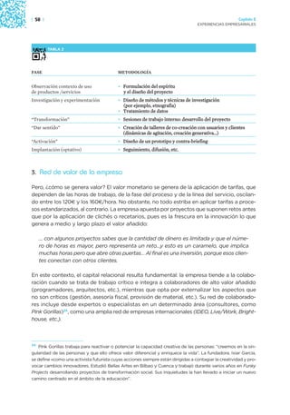| 58 |                                                                                                 Capítulo 2
                                                                                  EXPERIENCIAS EMPRESARIALES




         TABLA 2




FASE                                       METODOLOGÍA


Observación contexto de uso                • Formulación del espíritu
de productos /servicios                      y el diseño del proyecto
Investigación y experimentación            • Diseño de métodos y técnicas de investigación
                                             (por ejemplo, etnografía)
                                           • Tratamiento de datos
“Transformación”                           • Sesiones de trabajo interno: desarrollo del proyecto
“Dar sentido”                              • Creación de talleres de co-creación con usuarios y clientes
                                             (dinámicas de agitación, creación generativa…)
“Activación”                               • Diseño de un prototipo y contra-briefing
Implantación (optativo)                    • Seguimiento, difusión, etc.



3. Red de valor de la empresa

Pero, ¿cómo se genera valor? El valor monetario se genera de la aplicación de tarifas, que
dependen de las horas de trabajo, de la fase del proceso y de la línea del servicio, oscilan-
do entre los 120€ y los 160€/hora. No obstante, no todo estriba en aplicar tarifas a proce-
sos estandarizados, al contrario. La empresa apuesta por proyectos que suponen retos antes
que por la aplicación de clichés o recetarios, pues es la frescura en la innovación lo que
genera a medio y largo plazo el valor añadido:

     … con algunos proyectos sabes que la cantidad de dinero es limitada y que el núme-
     ro de horas es mayor, pero representa un reto…y esto es un caramelo, que implica
     muchas horas pero que abre otras puertas… Al final es una inversión, porque esos clien-
     tes conectan con otros clientes.

En este contexto, el capital relacional resulta fundamental: la empresa tiende a la colabo-
ración cuando se trata de trabajo crítico e integra a colaboradores de alto valor añadido
(programadores, arquitectos, etc.), mientras que opta por externalizar los aspectos que
no son críticos (gestión, asesoría fiscal, provisión de material, etc.). Su red de colaborado-
res incluye desde expertos o especialistas en un determinado área (consultores, como
Pink Gorillas)24, como una amplia red de empresas internacionales (IDEO, Live/Work, Bright-
house, etc.).



24 Pink Gorillas trabaja para reactivar o potenciar la capacidad creativa de las personas: “creemos en la sin-
gularidad de las personas y que ello ofrece valor diferencial y enriquece la vida”. La fundadora, Ixiar García,
se define «como una activista futurista cuyas acciones siempre están dirigidas a contagiar la creatividad y pro-
vocar cambios innovadores. Estudió Bellas Artes en Bilbao y Cuenca y trabajó durante varios años en Funky
Projects desarrollando proyectos de transformación social. Sus inquietudes la han llevado a iniciar un nuevo
camino centrado en el ámbito de la educación”.
 