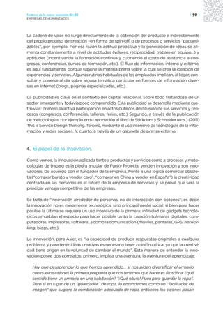 Sectores de la nueva economía 20+20                                                       | 59 |
EMPRESAS DE HUMANIDADES




La cadena de valor no surge directamente de la obtención del producto e indirectamente
del propio proceso de creación –en forma de spin-off, o de procesos o servicios “paqueti-
zables”, por ejemplo. Por esa razón la actitud proactiva y la generación de ideas se ali-
menta constantemente a nivel de actitudes (valores, reciprocidad, trabajo en equipo…) y
aptitudes (incentivando la formación continua y cubriendo el coste de asistencia a con-
gresos, conferencias, cursos de formación, etc.). El flujo de información, interno y externo,
es aquí fundamental porque supone la materia prima sobre la cual se crea la ideación de
experiencias y servicios. Algunas rutinas habituales de los empleados implican, al llegar, con-
sultar y ponerse al día sobre alguna temática particular en fuentes de información diver-
sas en Internet (blogs, páginas especializadas, etc.).

La publicidad es clave en el contexto del capital relacional, sobre todo tratándose de un
sector emergente y todavía poco comprendido. Esta publicidad se desarrolla mediante cua-
tro vías: primero, la activa participación en actos públicos de difusión de sus servicios y pro-
cesos (congresos, conferencias, talleres, ferias, etc.) Segundo, a través de la publicación
de metodologías, por ejemplo en su aportación al libro de Stickdorn y Schneider (eds.) (2011)
This is Service Design Thinking. Tercero, mediante el uso intensivo de tecnologías de la infor-
mación y redes sociales. Y, cuarto, a través de un gabinete de prensa externo.



4. El papel de la innovación.

Como vemos, la innovación aplicada tanto a productos y servicios como a procesos y meto-
dologías de trabajo es la piedra angular de Funky Projects: venden innovación y son inno-
vadores. De acuerdo con el fundador de la empresa, frente a una lógica comercial obsole-
ta (“comprar barato y vender caro”, “comprar en China y vender en España”) la creatividad
centrada en las personas es el futuro de la empresa de servicios y se prevé que será la
principal ventaja competitiva de las empresas.

Se trata de “innovación alrededor de personas, no de interacción con botones”; es decir,
la innovación no es meramente tecnológica, sino principalmente social; si bien para hacer
posible la última se requiere un uso intensivo de la primera: infinidad de gadgets tecnoló-
gicos amueblan el espacio para hacer posible tanto la creación (cámaras digitales, com-
putadoras, impresoras, software…) como la comunicación (móviles, pantallas, GPS, networ-
king, blogs, etc.).

La innovación, para Asier, es “la capacidad de producir respuestas originales a cualquier
problema y para tener ideas creativas es necesario tener opinión crítica, ya que la creativi-
dad tiene origen en la voluntad de cambiar el mundo”. Esta manera de entender la inno-
vación posee dos correlatos: primero, implica una aventura, la aventura del aprendizaje:

   Hay que desaprender lo que hemos aprendido… si nos piden diversificar el armario
   con nuevos cajones la primera pregunta que nos tenemos que hacer es filosófica: ¿qué
   sentido tiene un armario en una habitación? “¡Qué obvio! Pues para guardar la ropa”.
   Pero si en lugar de un “guardador” de ropa, lo entendemos como un “facilitador de
   imagen” que sugiere la combinación adecuada de ropa, entonces los cajones pasan
 