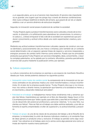 | 60 |                                                                                  Capítulo 2
                                                                      EXPERIENCIAS EMPRESARIALES




   a un segundo plano, ya no es el servicio más importante. El servicio más importante
   no es guardar, sino sugerir qué me pongo hoy a través de diversas combinaciones.
   Este nuevo enfoque redefinirá el diseño del armario, que pasará de ser de un objeto
   estático a ser un servicio dinámico de estructura tangible”.

Segundo, la innovación social posee el potencial de cambiar la sociedad:

   “Funky Projects aspira a producir transformaciones socio-culturales a través de la inno-
   vación, la diversión y la sofisticación para abandonar las convenciones, lo unívoco y
   lo caduco […] Desea enriquecer el día a día de la sociedad con experiencias que pro-
   ducen conocimiento y actitud crítica desde una visión experimental, creativa y pro-
   gresista”.

Mediante esa actitud aceleran transformaciones culturales capaces de construir una nue-
va identidad y posicionamiento (de una marca o empresa, pero también de un contexto
social determinado o de un espacio), generar líneas de negocio y servicios inesperados y
energizar procesos de cambio tanto internos como externos. Puesto que los principales
productos que genera Funky Projects son servicios (intangibles, ideas, conocimiento…) resul-
ta complejo patentarlos, se ha optado por lo contrario: difundirlos, ponerlos parcialmente
al servicio del usuario mediante la publicación online, por ejemplo.



5. Cultura corporativa

La cultura corporativa de la empresa se asemeja a una especie de manifiesto filosófico
ideado por Asier, donde podemos destacar los siguientes puntos:

• Innovación como motor de cambio social: la comprensión de la innovación en los ser-
  vicios centrados en las personas implica una visión transformadora o incluso inconfor-
  mista. En el plan de la empresa puede leerse: “Funky Projects dice que si no innova-
  mos: nos vamos a divertir menos, la aportación que haremos a la sociedad es menor, y
  el crecimiento y desarrollo intelectual será pobre”.

• Felicidad en el trabajo: si trabajásemos menos horas rendiríamos más y seríamos qui-
  zás más felices. Inspirándose por ejemplo en el libro de Alexander, Happy hours is 9 to
  5, la empresa promueve que “estés a gusto, que estés bien y seas feliz en el trabajo”, como
  vía de desarrollo del potencial profesional y personal. Además, “si tú eres feliz, tus
  clientes son felices”. Para ser feliz en el trabajo uno debe sentirse realizado, y por ello se
  fomenta el espíritu emprendedor, el afán de superación y la actitud divertida y proacti-
  va.

• Trabajo en grupo: es una de las claves de los procesos de trabajo y de la filosofía de la
  empresa. La reciprocidad, la unión de diversos individuos creativos y el constante flujo
  de ideas genera un producto único y exclusivo. El trabajo se percibe como algo voca-
  cional: “nos volcamos en el trabajo, pero no lo vemos como algo pasional sino como un
  modo de imprimir nuestra marca particular”.
 