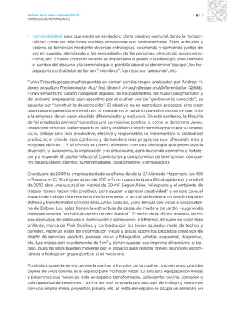 Sectores de la nueva economía 20+20                                                      | 61 |
EMPRESAS DE HUMANIDADES




• Horizontalidad: para que exista un verdadero clima creativo comunal, tanto la horizon-
  talidad como las relaciones sociales armoniosas son fundamentales. Estas actitudes y
  valores se fomentan mediante diversas estrategias: cocinando y comiendo juntos de
  vez en cuando, atendiendo a las necesidades de las personas, ofreciendo apoyo emo-
  cional, etc. En este contexto no sólo es importante la praxis o la ideología, sino también
  el cambio del discurso y la terminología: la plantilla laboral se denomina “equipo”, los tra-
  bajadores contratados se llaman “miembros”, los recursos “personas”, etc.

Funky Projects posee muchos puntos en común con los rasgos analizados por Andrew M.
Jones en su libro The Innovation Acid Test. Growth through Design and Differentiation (2008).
Funky Projects ha sabido congeniar algunos de los parámetros del nuevo pragmatismo y
del entorno empresarial post-ejecutivo por el cual en vez de “gestionar lo conocido”, se
apuesta por “construir lo desconocido”. El objetivo no es reproducir procesos, sino crear
una nueva experiencia sobre el uso, el contexto o el servicio para el consumidor que dote
a la empresa de un valor añadido diferenciador y exclusivo. En este contexto, la filosofía
de “el empleado primero” garantiza una correlación positiva o, como lo denomina Jones,
una espiral virtuosa: si el empleado es feliz y está bien tratado sentirá aprecio por su empre-
sa; su trabajo será más productivo, efectivo y responsable; se incrementará la calidad del
producto; el cliente está contento y demandará más proyectos que ofrecerán más y
mayores réditos…. Y el círculo se (retro) alimenta con una ideología que promueve la
diversión, la autonomía, la implicación y el entusiasmo, contribuyendo asimismo a fortale-
cer y a expandir el capital relacional (conexiones y compromisos de la empresas con cua-
tro figuras claves: clientes, suministradores, colaboradores y empleados).

En octubre de 2009 la empresa trasladó su oficina desde la C/ Alameda Mazarredo (de 100
m2) a otra en C/ Rodríguez Arias (de 200 m2 con capacidad para 18 trabajadores), y en abril
de 2010 abre una sucursal en Madrid de 30 m2. Según Asier, “el espacio y el ambiente de
trabajo no nos hacen más creativos, pero ayudan a generar creatividad” y, en este caso, el
espacio de trabajo dice mucho sobre la empresa: la actual sede ofrece un amplio espacio
diáfano y transformable con dos salas, una a cada ala, y una terraza con vistas al casco urba-
no de Bilbao. Las salas tienen la estructura de casas de madera de jardín –sugiriendo
metafóricamente “un hábitat dentro de otro hábitat”. El techo de la oficina muestra las tri-
pas desnudas de cableado e iluminación y conexiones a Ethernet. El suelo es color rosa
brillante, marca de Pink Gorillas, y contrasta con los tonos azulados mate de techos y
paredes, repletas éstas de información visual y pistas sobre los procesos creativos de
diseño de servicios -post-its, paneles, notas y fotografías, viñetas, esquemas, diagramas,
etc. Las mesas son exactamente de 1 m2 y tienen ruedas: eso imprime dinamismo al tra-
bajo, pues las sillas pueden moverse por el espacio para realizar breves reuniones espon-
táneas o trabajo en grupo puntual si es necesario.

En el ala izquierda se encuentra la cocina, a los pies de la cual se postran unos grandes
cojines de vivos colores: es el espacio para “no hacer nada”. La sala está equipada con mesas
y pizarrones que hacen de ésta un espacio transformable, polivalente: cocina, comedor o
sala operativa de reuniones. La otra ala está ocupada por una sala de trabajo y reuniones
con una amplia mesa, proyector, pizarra, etc. El resto del espacio lo ocupa un almacén, un
 