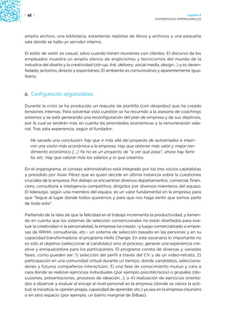 | 62 |                                                                                    Capítulo 2
                                                                        EXPERIENCIAS EMPRESARIALES




amplio archivo, una biblioteca, estanterías repletas de libros y archivos y una pequeña
sala donde se halla un servidor interno.

El estilo de vestir es casual, salvo cuando tienen reuniones con clientes. El discurso de los
empleados muestra un amplio elenco de anglicismos y tecnicismos del mundo de la
industria del diseño y la creatividad (stir-up, link, delivery, social media, design…) y es desen-
fadado, próximo, directo y espontáneo. El ambiente es comunicativo y aparentemente igua-
litario.



6. Configuración organizativa

Durante la crisis se ha producido un reajuste de plantilla (con despidos) que ha creado
tensiones internas. Para solventar esta cuestión se ha recurrido a la asesoría de coachings
externos y se está generando una reconfiguración del plan de empresa y de sus objetivos,
por la cual se tendrán más en cuenta las prioridades económicas y la remuneración sala-
rial. Tras esta experiencia, según el fundador:

   He sacado una conclusión: hay que ir más allá del proyecto de autoempleo e impri-
   mir una visión más económica a la empresa. Hay que obtener más valor y mejor ren-
   dimiento económico […] Ya no es un proyecto de “a ver qué pasa”, ahora hay fami-
   lia, etc. Hay que valorar más los salarios y lo que creamos.

En el organigrama, el consejo administrativo está integrado por los tres socios capitalistas
y presidido por Asier Pérez que es quien decide en última instancia sobre la cuestiones
cruciales de la empresa. Por debajo se encuentran diversos departamentos: comercial, finan-
ciero, consultoría e inteligencia competitiva, dirigidos por diversos miembros del equipo.
El liderazgo, según una miembro del equipo, es un valor fundamental en la empresa, para
que “llegue al lugar donde todos queremos y para que nos haga sentir que somos parte
de todo esto”.

Partiendo de la idea de que la felicidad en el trabajo incrementa la productividad, y tenien-
do en cuenta que los sistemas de selección convencionales no están diseñados para eva-
luar la creatividad ni la personalidad, la empresa ha creado –y luego comercializado a empre-
sas de RRHH, consultorías, etc.- un sistema de selección basado en las personas y en su
capacidad transformadora: el programa Hello Change. En este escenario lo importante no
es sólo el objetivo (seleccionar al candidato) sino el proceso: generar una experiencia cre-
ativa y enriquecedora para los participantes. El programa consta de diversas y variadas
fases, como pueden ser: 1) selección del perfil a través del CV y de un video-retrato; 2)
participación en una comunidad virtual durante un tiempo, donde candidatos, selecciona-
dores y futuros compañeros interactúan; 3) una fase de conocimiento mutuo y cara a
cara donde se realizan ejercicios individuales (por ejemplo psicotécnicos) o grupales (dis-
cusiones, presentaciones, procesos de ideación…); o 4) realización de ejercicios orienta-
dos a observar y evaluar el encaje al nivel personal en la empresa (donde se valora la acti-
tud, la iniciativa, la opinión propia, capacidad de aprender, etc.) ya sea en la empresa (reunión)
o en otro espacio (por ejemplo, un barrio marginal de Bilbao).
 