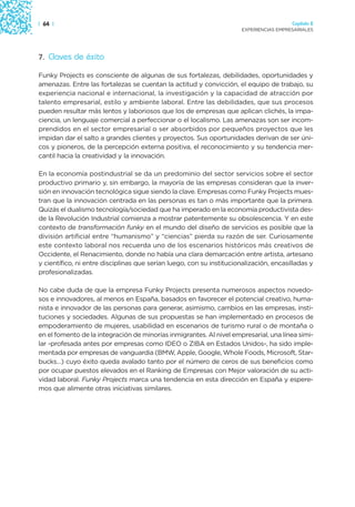 | 64 |                                                                                  Capítulo 2
                                                                      EXPERIENCIAS EMPRESARIALES




7. Claves de éxito

Funky Projects es consciente de algunas de sus fortalezas, debilidades, oportunidades y
amenazas. Entre las fortalezas se cuentan la actitud y convicción, el equipo de trabajo, su
experiencia nacional e internacional, la investigación y la capacidad de atracción por
talento empresarial, estilo y ambiente laboral. Entre las debilidades, que sus procesos
pueden resultar más lentos y laboriosos que los de empresas que aplican clichés, la impa-
ciencia, un lenguaje comercial a perfeccionar o el localismo. Las amenazas son ser incom-
prendidos en el sector empresarial o ser absorbidos por pequeños proyectos que les
impidan dar el salto a grandes clientes y proyectos. Sus oportunidades derivan de ser úni-
cos y pioneros, de la percepción externa positiva, el reconocimiento y su tendencia mer-
cantil hacia la creatividad y la innovación.

En la economía postindustrial se da un predominio del sector servicios sobre el sector
productivo primario y, sin embargo, la mayoría de las empresas consideran que la inver-
sión en innovación tecnológica sigue siendo la clave. Empresas como Funky Projects mues-
tran que la innovación centrada en las personas es tan o más importante que la primera.
Quizás el dualismo tecnología/sociedad que ha imperado en la economía productivista des-
de la Revolución Industrial comienza a mostrar patentemente su obsolescencia. Y en este
contexto de transformación funky en el mundo del diseño de servicios es posible que la
división artificial entre “humanismo” y “ciencias” pierda su razón de ser. Curiosamente
este contexto laboral nos recuerda uno de los escenarios históricos más creativos de
Occidente, el Renacimiento, donde no había una clara demarcación entre artista, artesano
y científico, ni entre disciplinas que serían luego, con su institucionalización, encasilladas y
profesionalizadas.

No cabe duda de que la empresa Funky Projects presenta numerosos aspectos novedo-
sos e innovadores, al menos en España, basados en favorecer el potencial creativo, huma-
nista e innovador de las personas para generar, asimismo, cambios en las empresas, insti-
tuciones y sociedades. Algunas de sus propuestas se han implementado en procesos de
empoderamiento de mujeres, usabilidad en escenarios de turismo rural o de montaña o
en el fomento de la integración de minorías inmigrantes. Al nivel empresarial, una línea simi-
lar -profesada antes por empresas como IDEO o ZIBA en Estados Unidos-, ha sido imple-
mentada por empresas de vanguardia (BMW, Apple, Google, Whole Foods, Microsoft, Star-
bucks…) cuyo éxito queda avalado tanto por el número de ceros de sus beneficios como
por ocupar puestos elevados en el Ranking de Empresas con Mejor valoración de su acti-
vidad laboral. Funky Projects marca una tendencia en esta dirección en España y espere-
mos que alimente otras iniciativas similares.
 