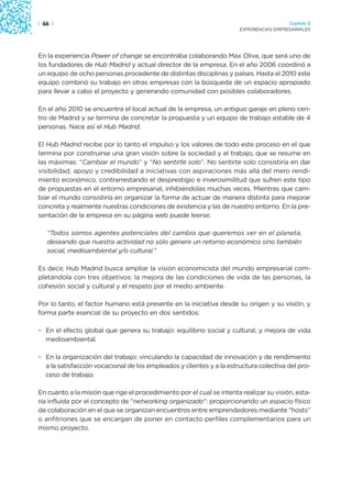 | 66 |                                                                                  Capítulo 2
                                                                      EXPERIENCIAS EMPRESARIALES




En la experiencia Power of change se encontraba colaborando Max Oliva, que será uno de
los fundadores de Hub Madrid y actual director de la empresa. En el año 2006 coordinó a
un equipo de ocho personas procedente de distintas disciplinas y países. Hasta el 2010 este
equipo combinó su trabajo en otras empresas con la búsqueda de un espacio apropiado
para llevar a cabo el proyecto y generando comunidad con posibles colaboradores.

En el año 2010 se encuentra el local actual de la empresa, un antiguo garaje en pleno cen-
tro de Madrid y se termina de concretar la propuesta y un equipo de trabajo estable de 4
personas. Nace así el Hub Madrid.

El Hub Madrid recibe por lo tanto el impulso y los valores de todo este proceso en el que
termina por construirse una gran visión sobre la sociedad y el trabajo, que se resume en
las máximas: “Cambiar el mundo” y “No sentirte solo”. No sentirte solo consistiría en dar
visibilidad, apoyo y credibilidad a iniciativas con aspiraciones más allá del mero rendi-
miento económico, contrarrestando el desprestigio e inverosimilitud que sufren este tipo
de propuestas en el entorno empresarial, inhibiéndolas muchas veces. Mientras que cam-
biar el mundo consistiría en organizar la forma de actuar de manera distinta para mejorar
concreta y realmente nuestras condiciones de existencia y las de nuestro entorno. En la pre-
sentación de la empresa en su página web puede leerse:

   “Todos somos agentes potenciales del cambio que queremos ver en el planeta,
   deseando que nuestra actividad no sólo genere un retorno económico sino también
   social, medioambiental y/o cultural.”

Es decir, Hub Madrid busca ampliar la visión economicista del mundo empresarial com-
pletándola con tres objetivos: la mejora de las condiciones de vida de las personas, la
cohesión social y cultural y el respeto por el medio ambiente.

Por lo tanto, el factor humano está presente en la iniciativa desde su origen y su visión, y
forma parte esencial de su proyecto en dos sentidos:

• En el efecto global que genera su trabajo: equilibrio social y cultural, y mejora de vida
  medioambiental.

• En la organización del trabajo: vinculando la capacidad de innovación y de rendimiento
  a la satisfacción vocacional de los empleados y clientes y a la estructura colectiva del pro-
  ceso de trabajo.

En cuanto a la misión que rige el procedimiento por el cual se intenta realizar su visión, esta-
ría influida por el concepto de “networking organizado”: proporcionando un espacio físico
de colaboración en el que se organizan encuentros entre emprendedores mediante “hosts”
o anfitriones que se encargan de poner en contacto perfiles complementarios para un
mismo proyecto.
 