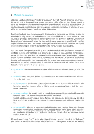 Sectores de la nueva economía 20+20                                                   | 67 |
EMPRESAS DE HUMANIDADES




2. Modelo de negocio

¿Qué es exactamente lo que “vende” o “produce” The Hub Madrid? Organiza un ambien-
te que enriquece el encuentro de emprendedores sociales. Ofrece a sus clientes la posibi-
lidad de trabajar de una manera diferente, de desarrollar una actividad económica en un
contexto cuyas características permiten poner en común e impulsar el talento, la voca-
ción, la creatividad, la emocionalidad y la colaboración.

En el trasfondo de este nuevo concepto de negocio se encuentra una crítica a la idea de
diseño espacial y social que la economía actual ha heredado de la cultura industrial clási-
ca, la cual privilegia componentes de la organización que permiten obtener y maximizar
beneficios rentables en el menor tiempo posible, pero anulando o modificando muchos
aspectos esenciales de la condición humana y rechazando los hábitos “naturales” de la pro-
ducción cotidiana por no ser lo suficientemente mensurables y manipulables.

Así, uno de los presupuestos en los que se basa el concepto del Hub Madrid (aunque no
del todo explícito y formalizado en el discurso de su equipo) es la voluntad de homologa-
ción entre el mundo de la vida y el mundo del trabajo. Para el equipo de Hub Madrid, la con-
dición humana contiene facultades suficientes para desarrollar un potencial económico
basado en la innovación, y las empresas sólo tienen que aportar un contexto adecuado en
el que esas tendencias prácticamente innatas se puedan desarrollar con fluidez. Estas facul-
tades humanas serían sobre todo cinco:

• La vocación: todo individuo es atraído por determinadas actividades que le generan pla-
  cer.

• El talento: todo individuo posee capacidades para desarrollar determinadas activida-
  des mejor que otras.

• La creatividad: la creatividad participa plenamente en los mecanismos de relación con
  la realidad que el ser humano utiliza cotidianamente, aunque se aplique de distintas mane-
  ras en cada caso.

• La emocionalidad: las emociones y el mundo informal constituyen parte del potencial
  humano, junto a las dimensiones más racionales y formales.
  En este contexto la serendipia, como función de inspiración, de intuición y de saber
  jugar con lo inesperado, es una cualidad humana muy apreciada, utilizada y potencia-
  da.

• La cooperación: además, el aislamiento del individuo en una tarea no tiene porqué gene-
  rar mejores rendimientos, más bien al revés, la cooperación forma parte de las activida-
  des habituales del ser humano y potencia los efectos de sus esfuerzos hacia una escala
  mayor de resultados.

El propio nombre de “Hub”, alude a los dispositivos de conexión de usb, a los “ladrones”
que conectan varios dispositivos en un solo enchufe. Y una segunda acepción del término
 